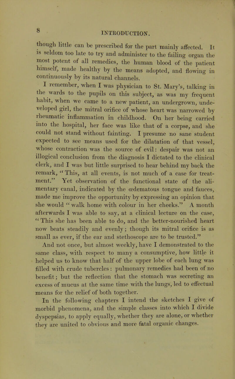 INTRODUCTION. though little can be prescribed for the part mainly affected. It IS seldom too late to try and administer to the failing organ the most potent of all remedies, the human blood of the patient himself, made healthy by the means adopted, and flowing in continuously by its natural channels. I remember, when I was physician to St. Mary's, talking in the wards to the pupils on this subject, as was my frequent habit, when we came to a new patient, an undergrown, unde- veloped girl, the mitral orifice of whose heart was narrowed by rheumatic inflammation in childhood. On her being carried into the hospital, her face was like that of a corpse, and she could not stand without fainting. I presume no sane student expected to see means used for the dilatation of that vessel, whose contraction was the soui'ce of evil: despair was not an illogical conclusion from the diagnosis I dictated to the clinical clerk, and I was but little surprised to hear behind my back the remark,  This, at all events, is not much of a case for treat- ment. Yet observation of the functional state of the ah- mentary canal, indicated by the oedematous tongue and fauces, made me improve the opportunity by expressing an opinion that she would  walk home with colour in her cheeks. A month afterwards I was able to say, at a clinical lecture on the case,  This she has been able to do, and the better-nourished heart now beats steadily and evenly; though its mitral orifice is as small as ever, if the ear and stethoscope are to be trusted. And not once, but almost weekly, have I demonstrated to the same class, with respect to many a consumptive, how little it helped us to know that half of the upper lobe of each lung was filled with crude tubercles: pulmonary remedies had been of no benefit; but the reflection that the stomach was secreting an excess of mucus at the same time with the lungs, led to effectual means for the relief of both together. In the folio vving chapters I intend the sketches I give of morbid phenomena, and the simple classes into which I divide dyspepsias, to apply equally, whether they are alone, or whether they are united to obvious and more fatal organic changes.