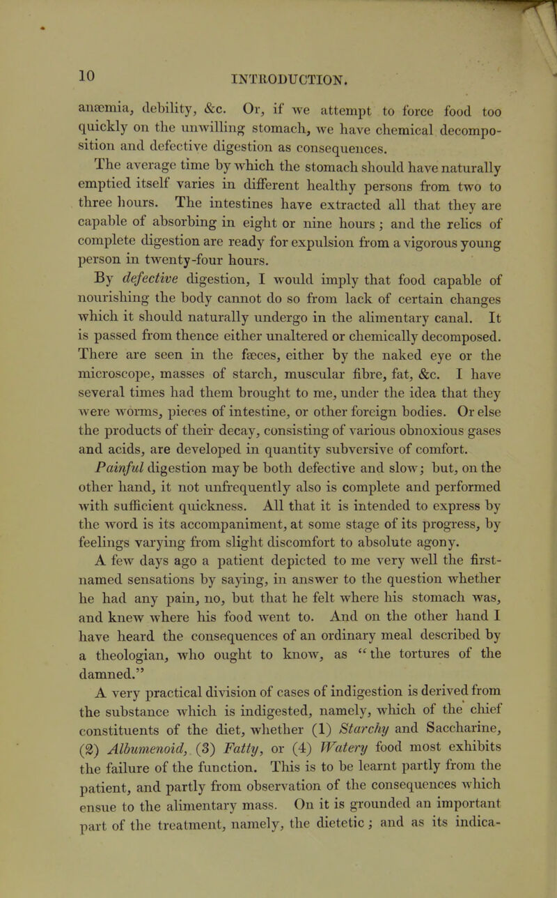 aiiEemia, debility, &c. Or, if we attempt to force food too quickly on the unwilling stomach, we have chemical decompo- sition and defective digestion as consequences. The average time by which the stomach should have naturally emptied itself varies in different healthy persons from two to three hours. The intestines have extracted all that they are capable of absorbing in eight or nine hours; and the reHcs of complete digestion are ready for expulsion from a vigorous young person in twenty-four hours. By defective digestion, I would imply that food capable of nourishing the body cannot do so from lack of certain changes which it should naturally undergo in the alimentary canal. It is passed from thence either unaltered or chemically decomposed. There are seen in the feeces, either by the naked eye or the microscope, masses of starch, muscular fibre, fat, &c. I have several times had them brought to me, under the idea that they were worms, pieces of intestine, or other foreign bodies. Or else the products of their decay, consisting of various obnoxious gases and acids, are developed in quantity subversive of comfort. Painful digestion may be both defective and slow j but, on the other hand, it not unfrequently also is complete and performed with sufficient quickness. All that it is intended to express by the word is its accompaniment, at some stage of its progress, by feelings varying from slight discomfort to absolute agony. A few days ago a patient depicted to me very well the first- named sensations by saying, in answer to the question whether he had any pain, no, but that he felt where his stomach was, and knew where his food went to. And on the other hand I have heard the consequences of an ordinary meal described by a theologian, who ought to know, as the tortures of the damned. A very practical division of cases of indigestion is derived from the substance which is indigested, namely, which of the chief constituents of the diet, whether (1) Starchy and Saccharine, (2) Albwnenoid, (3) Fatty, or (4) Watery food most exhibits the failure of the function. This is to be learnt partly from the patient, and partly from observation of the consequences which ensue to the alimentary mass. On it is grounded an important part of the treatment, namely, the dietetic; and as its indica-