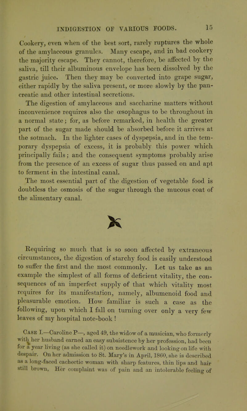 Cookery, even when of the best sort, rarely ruptures the whole of the amyliiceous granules. Many escape, and in bad cookery the majority escape. They cannot, therefore, be affected by the saliva, till their albuminous envelope has been dissolved by the gastric juice. Then they may be converted into grape sugar, either rapidly by the saliva present, or more slowly by the pan- creatic and other intestinal secretions. The digestion of amylaceous and saccharine matters without inconvenience requires also the oesophagus to be throughout in a normal state; for, as before remarked, in health the greater part of the sugar made should be absorbed before it arrives at tlie sotmach. In the lighter cases of dysjiepsia, and in the tem- porary dysj)epsia of excess, it is probably this power which principally fails; and the consequent symptoms probably arise from the presence of an excess of sugar thus passed on and apt to ferment in the intestinal canal. The most essential part of the digestion of vegetable food is doubtless the osmosis of the sugar through the mucous coat of the alimentary canal. K Requiring so much that is so soon affected by extraneous circumstances, the digestion of starchy food is easily understood to suffer the first and the most commonly. Let us take as an example the simplest of all forms of deficient vitality, the con- sequences of an imperfect supply of that which vitality most requires for its manifestation, namely, albumenoid food and pleasurable emotion. How familiar is such a case as the following, upon which I fall on turning over only a very few leaves of my hospital note-book ! Case I.—Caroline P— aged 49, the widow of a musician, who formerly with^her husband earned an easy subsistence by her profession, had been for a year Hving (as she called it) on needlework and looking on life with despair. On her admission to St. Mary's in April, 1860, she is described as a long-faced cachectic woman with sharp features, thin lips and hair still brown, Her complaint was of pain and an intolerable feeling of