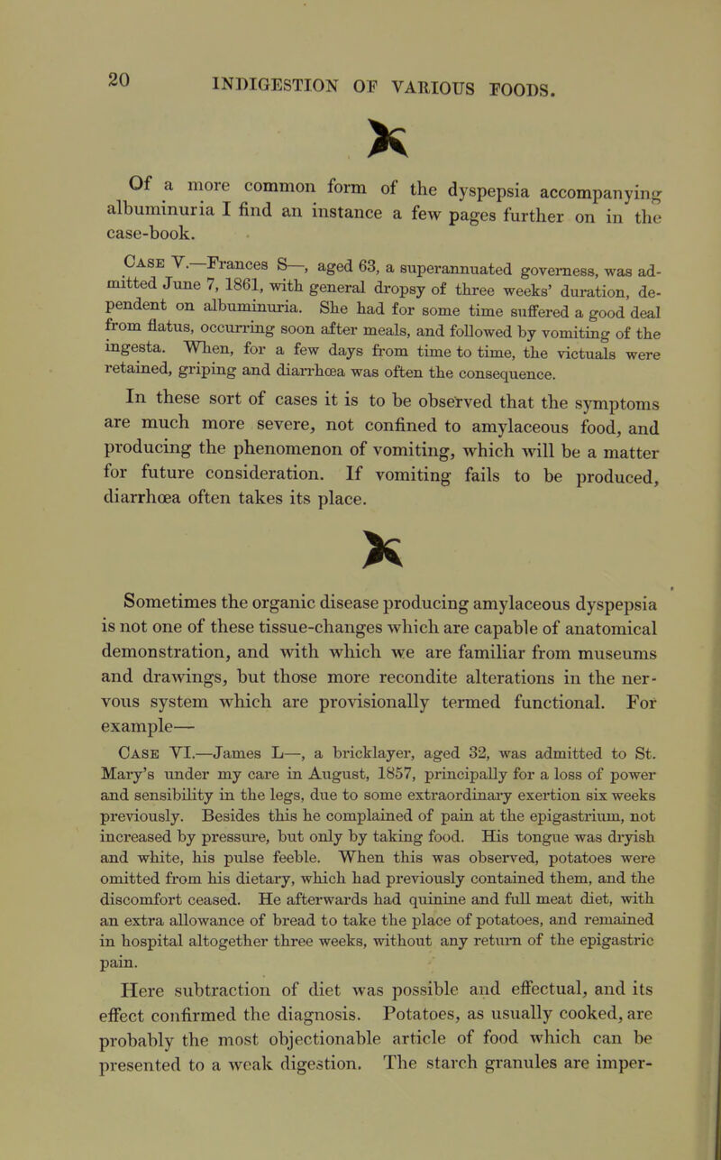 Of a more common form of the dyspepsia accompanying albuminuria I find an instance a few pages further on in the case-book. Case Y.—Frances S— aged 63, a superannuated governess, was ad- mitted June 7, 1861, with general dropsy of three weeks' duration, de- pendent on albuminuria. She had for some time suffered a good deal from flatus, occurrmg soon after meals, and foDowed by vomitmg of the ingesta. When, for a few days fi'om time to time, the victuals were retamed, griping and diarrhoea was often the consequence. In these sort of cases it is to be observed that the symptoms are much more severe, not confined to amylaceous food, and producing the phenomenon of vomiting, which will be a matter for future consideration. If vomiting fails to be produced, diarrhoea often takes its place. Sometimes the organic disease producing amylaceous dyspepsia is not one of these tissue-changes which are capable of anatomical demonstration, and with which we are familiar from museums and draAvings, but those more recondite alterations in the ner- vous system which are provisionally termed functional. For example— Case YI.—James L—, a bricklayer, aged 32, was admitted to St. Mary's under my care in August, 1857, principally for a loss of power and sensibility in the legs, due to some extraordinai'y exertion six weeks previously. Besides this he complained of pain at the epigastrium, not increased by pressirre, but only by taking food. His tongue was dryish and white, his pulse feeble. When this was observed, potatoes were omitted from his dietary, which had previously contained them, and the discomfort ceased. He afterwards had quinine and full meat diet, with an extra allowance of bread to take the place of potatoes, and remained in hospital altogether three weeks, without any retum of the epigastric pain. Here subtraction of diet was possible and effectual, and its effect confirmed the diagnosis. Potatoes, as usually cooked, are probably the most objectionable article of food which can be presented to a weak digestion. The starch granules are imper-