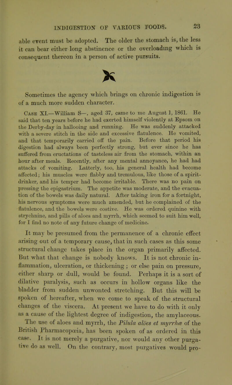 able event must be adopted. The older the stomach is, the less it can bear either long abstinence or the overloading v^^hich is consequent thereon in a person of active pursuits. K Sometimes the agency which brings on chronic indigestion is of a much more sudden character. Case XI.—William S—, aged 37, came to me August 1, 1861. He said that ten years before lie had exei-ted himself violently at Epsom on the Derby-day in hallooing and mnning. He was suddenly attacked with a severe stitch in the side and excessive flatulence. He vomited, and that temporarily can-ied off the pain. Before that period his digestion had always been perfectly strong, but ever since he has suffered from eructations of tasteless air from the stomach, within an hour after meals. Recently, after any mental annoyance, he had had attacks of vomiting. Latterly, too, his general health had become affected; his muscles were flabby and tremulous, like those of a spirit- drinker, and his temper had become irritable. There was no pain on pressing the epigastrium. The appetite was moderate, and the evacua- tion of the bowels was daily natm*al. After taking iron for a fortnight, his nervous symptoms were much amended, but he complained of the flatulence, and the bowels were costive. He was ordered quinine with strychnine, and pills of aloes and myn*h, which seemed to suit him well, for I find no note of any futui'e change of medicine. It may be presumed from the permanence of a chronic effect arising out of a temporary cause, that in such cases as this some structural change takes place in the organ primarily affected. But what that change is nobody knows. It is not chronic in- flammation, ulceration, or thickening; or else pain on pressure, either sharp or dull, would be found. Perhaps it is a sort of dilative paralysis, such as occurs in hollow organs like the bladder from sudden unwonted stretching. But this will be spoken of hereafter, when we come to speak of the structural changes of the viscera. At present we have to do with it only as a cause of the lightest degree of indigestion, the amylaceous. The use of aloes and myrrh, the Pilula aloes et myrrhce of the British jPharmacopoeia, has been spoken of as ordered in this case. It is not merely a purgative, nor would any other purga- tive do as well. On the contrary, most purgatives would pro-