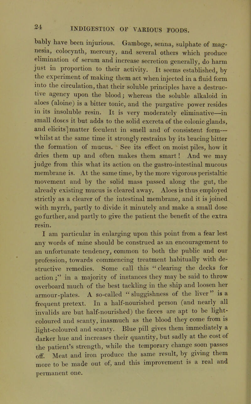 bably have been injurious. Gamboge, senna, sulphate of mag- nesia, colocynth, mercury, and several others which produce elimination of serum and increase secretion generally, do harm just in proportion to their activity. It seems established, by the experiment of making them act when injected in a fluid form into the circulation, that their soluble principles have a destruc- tive agency upon the blood; whereas the soluble alkaloid in aloes (aloine) is a bitter tonic, and the purgative power resides m its insoluble resin. It is very moderately eliminative—in small doses it but adds to the solid excreta of the colonic glands, and elicits] matter feculent in smell and of consistent form— whilst at the same time it strongly restrains by its bracing bitter the formation of mucus. See its effect on moist piles, how it dries them up and often makes them smart! And we may judge from this what its action on the gastro-intestinal mucous membrane is. At the same time, by the more vigorous peristaltic movement and by the solid mass passed along the gut, the already existing mucus is cleared away. Aloes is thus employed strictly as a clearer of the intestinal membrane, and it is joined with myrrh, partly to divide it minutely and make a small dose go further, and partly to give the patient the benefit of the extra resin. I am particular in enlarging upon this point from a fear lest any words of mine should be construed as an encouragement to an unfortunate tendency^ common to both the public and our profession, towards commencing treatment habitually %vith de- structive remedies. Some call this  clearing the decks for actionin a majority of instances they may be said to throw overboard much of the best tackling in the ship and loosen her armour-plates. A so-called sluggishness of the liver is a frequent pretext. In a half-nourished person (and nearly all invalids are but half-nom-ished) the faeces are apt to be light- coloured and scanty, inasmuch as the blood they come from is light-coloured and scanty. Blue pill gives them immediately a darker hue and increases their quantity, but sadly at the cost of the patient's strength, while the temporary change soon passes off. Meat and iron produce the same result, by giving them more to be made out of, and this improvement is a real and permanent one.