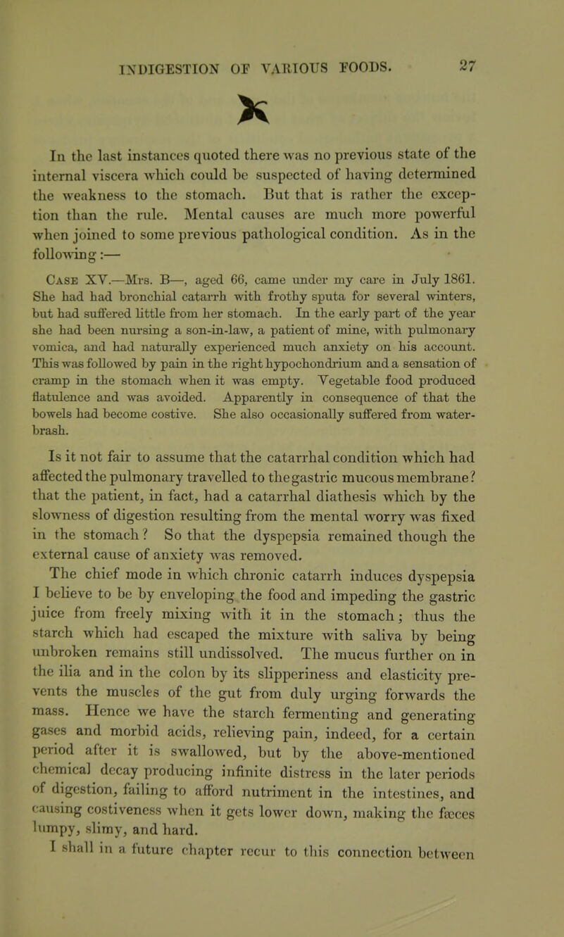 X In the last instances quoted there was no previous state of the internal viscera which could be suspected of having determined the weakness to the stomach. But that is rather the excep- tion than the rule. Mental causes are much more powerful when joined to some previous pathological condition. x\s in the following:— Case XY.—Mrs. B—, aged 66, came under my cai*e in July 1861. She had had bronchial catai-rh with frothy sputa for several winters, but had suffered httle from her stomach. In the early part of the year she had been nursing a son-in-law, a patient of mine, with pidmonaiy vomica, and had naturally experienced much anxiety on his account. This was followed by pain in the right hypochondi'ium and a sensation of cramp in the stomach when it was empty. Vegetable food produced flatulence and was avoided. Apparently in consequence of that the bowels had become costive. She also occasionally suffered from water- brash. Is it not fair to assume that the catarrhal condition which had affected the pulmonary travelled to the gastric mucous membrane? that the patient, in fact, had a catarrhal diathesis which by the slowness of digestion resulting from the mental worry was fixed in the stomach ? So that the dyspepsia remained though the external cause of anxiety was removed. The chief mode in which chronic catarrh induces dyspepsia I believe to be by enveloping the food and impeding the gastric juice from freely mixing with it in the stomach; thus the starch which had escaped the mixture with saliva by being unbroken remains still undissolved. The mucus further on in the ilia and in the colon by its slipperiness and elasticity pre- vents the muscles of the gut from duly urging forwards the mass. Hence we have the starch fermenting and generating gases and morbid acids, relieving pain, indeed, for a certain period after it is swallowed, but by the above-mentioned chemical decay producing infinite distress in the later periods of digestion, failing to afford nutriment in the intestines, and causing costiveness when it gets lower down, making the fajces lumpy, slimy, and hard. I shall in n future cliapter recur to tliis connection between