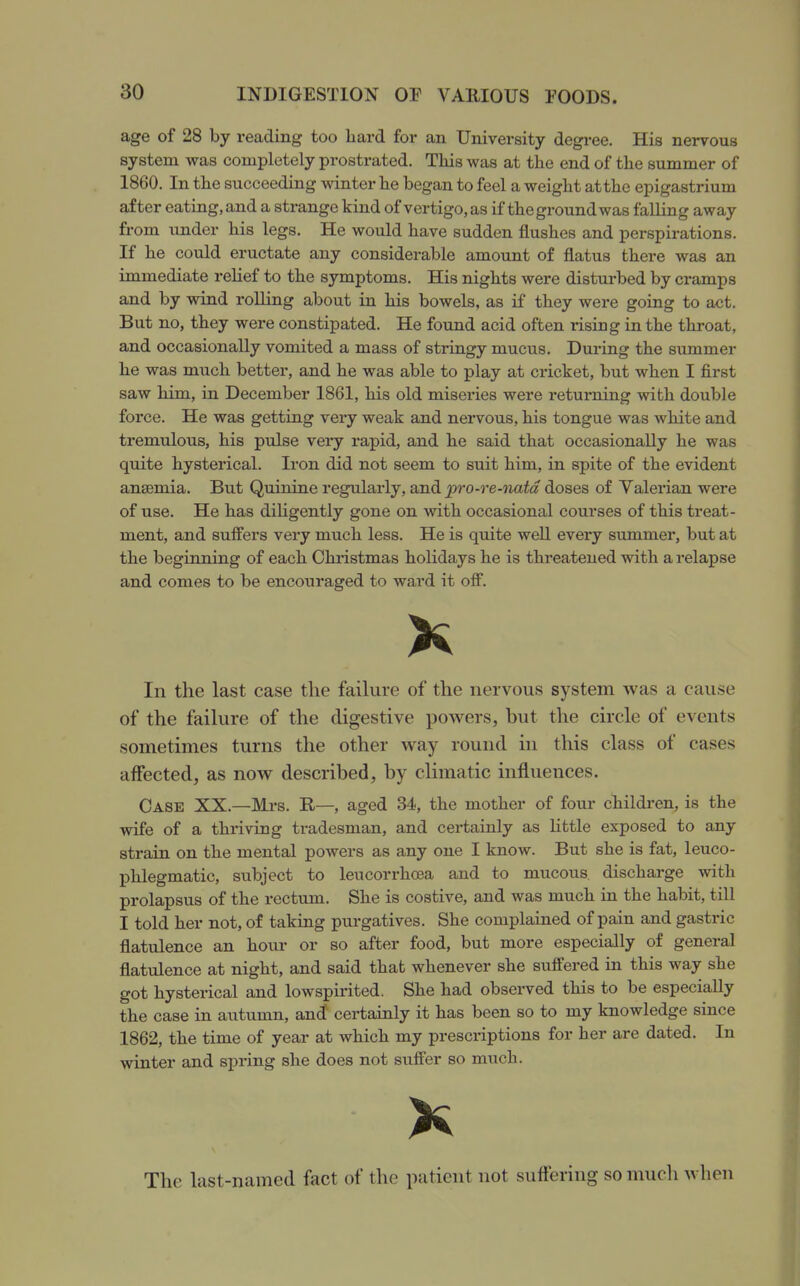 age of 28 by reading too hard for an University degi-ee. His nervous system was completely prostrated. This was at the end of the summer of 1860. In the succeeding winter he began to feel a weight at the epigastrium after eating, and a strange kind of vertigo, as if the ground was falling away from under his legs. He would have sudden flushes and perspirations. If he could eructate any considerable amount of flatus there was an immediate relief to the symptoms. His nights were disturbed by cramps and by wind rolling about in his bowels, as if they were going to act. But no, they were constipated. He found acid often rising in the throat, and occasionally vomited a mass of stringy mucus. During the summer he was much better, and he was able to play at cricket, but when I first saw him, in December 1861, his old miseries were returning with double force. He was getting very weak and nervous, his tongue was white and tremulous, his pulse very rapid, and he said that occasionally he was quite hysterical. Iron did not seem to suit him, in spite of the evident ansemia. But Quinine regulai'ly, and pro-re-natd doses of Valerian were of use. He has diHgently gone on with occasional courses of this treat- ment, and suffers very much less. He is quite well every summer, but at the beginning of each Christmas holidays he is threatened with a relapse and comes to be encouraged to ward it off. In the last case the failure of the nervous system was a cause of the failure of the digestive powers, but the circle of events sometimes turns the other way round hi this class of cases affected, as now described, by climatic influences. Case XX.—Mi-s. R—, aged 34, the mother of four children, is the wife of a thriving tradesman, and certainly as little exposed to any strain on the mental powers as any one I know. But she is fat, leuco- phlegmatic, subject to leucorrhoea and to mucous discharge with prolapsus of the rectum. She is costive, and was much in the habit, till I told her not, of taking purgatives. She complained of pain and gastric flatulence an hour or so after food, but more especially of general flatulence at night, and said that whenever she suffered in this way she got hysterical and lowspii'ited. She had observed this to be especially the case in autumn, an(I certainly it has been so to my knowledge since 1862, the time of year at which my prescriptions for her are dated. In winter and spring she does not stiffer so much. The last-named fact of the patient not suffering so much when