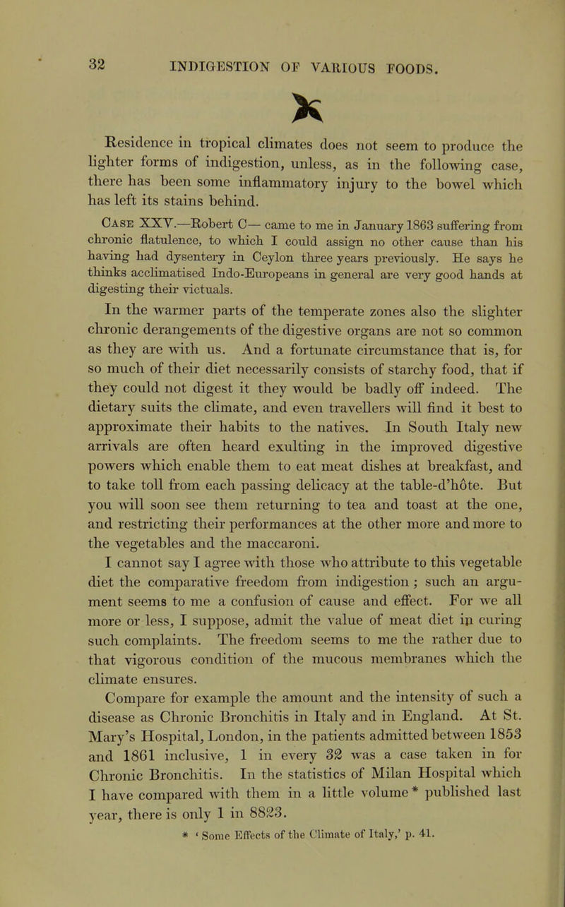 X Residence in tropical climates does not seem to produce the lighter forms of indigestion, unless, as in the following case, there has been some inflammatory injury to the bowel which has left its stains behind. Case XXV.—Robert 0— came to me in January 1863 suffering from chronic flatulence, to which I could assign no other cause than his having had dysentery in Ceylon three years previously. He says he thinks acclimatised Indo-Europeans in general are very good hands at digesting their victuals. In the warmer parts of the temperate zones also the slighter chronic derangements of the digestive organs are not so common as they are with us. And a fortunate circumstance that is, for so much of their diet necessarily consists of starchy food, that if they could not digest it they would be badly ofl* indeed. The dietary suits the climate, and even travellers will find it best to approximate their habits to the natives. In South Italy new arrivals are often heard exulting in the improved digestive powers which enable them to eat meat dishes at breakfast, and to take toll from each passing delicacy at the table-d'hote. But you ^vill soon see them returning to tea and toast at the one, and restricting their performances at the other more and more to the vegetables and the maccaroni. I cannot say I agree with those who attribute to this vegetable diet the comj)arative freedom from indigestion ; such an argu- ment seems to me a confusion of cause and effect. For we all more or less, I suppose, admit the value of meat diet in curing such complaints. The freedom seems to me the rather due to that vigorous condition of the mucous membranes which the climate ensures. Compare for example the amount and the intensity of such a disease as Chronic Bronchitis in Italy and in England. At St. Mary's Hospital, London, in the patients admitted between 1853 and 1861 inclusive, 1 in every 32 was a case taken in for Chronic Bronchitis. In the statistics of Milan Hospital which I have compared with them in a little volume * published last year, there is only 1 in 8823. * ' Some Effects of the Climate of Italy,' p. 41.