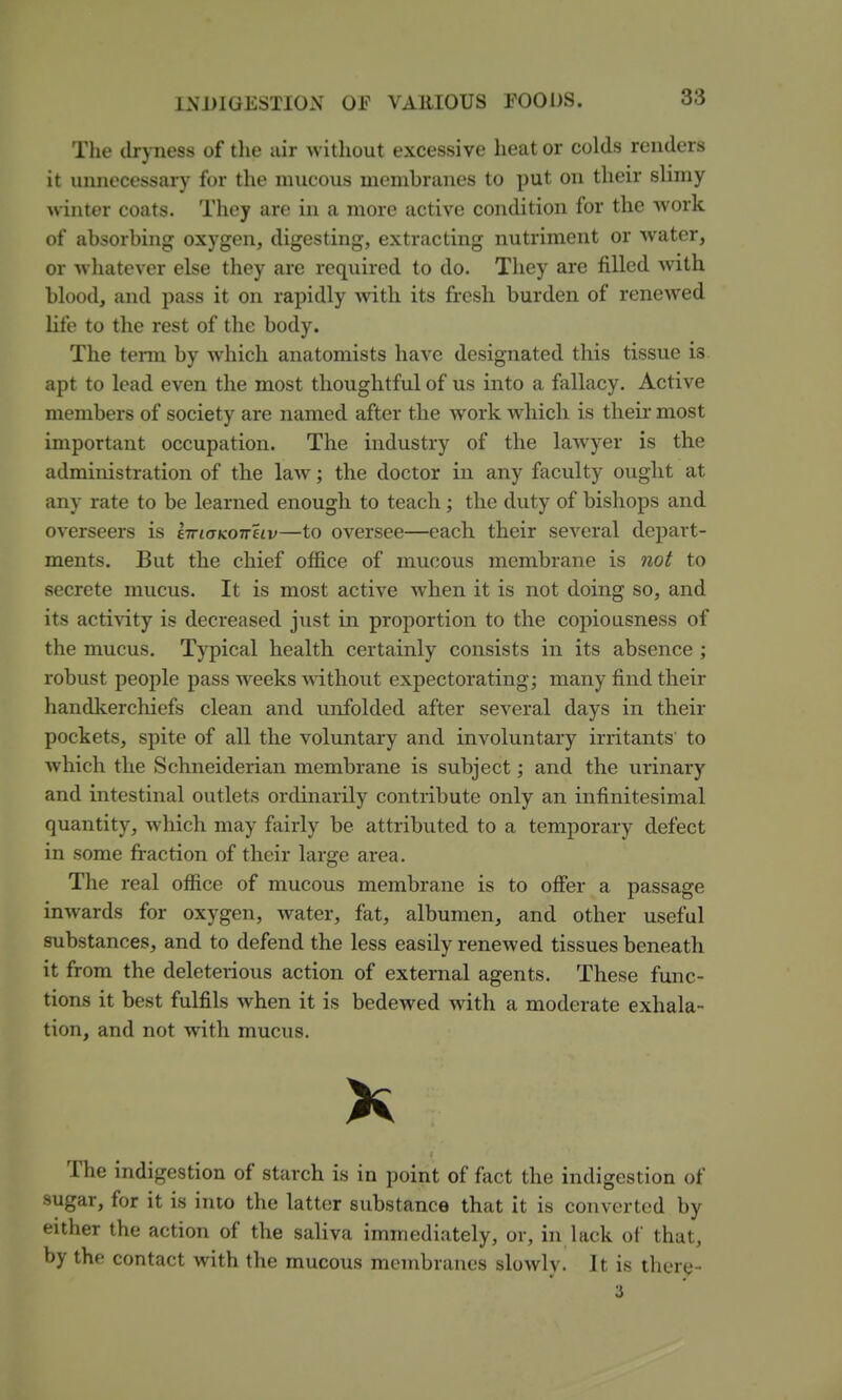 The dryness of the air without excessive heat or colds renders it uimecessary for the mucous membranes to put on their slimy winter coats. They are in a more active condition for the work of absorbing oxygen, digesting, extracting nutriment or water, or whatever else they are required to do. They are filled with blood, and pass it on rapidly with its fresh burden of renewed life to the rest of the body. The tenn by which anatomists have designated this tissue is apt to lead even the most thoughtful of us into a fallacy. Active members of society are named after the work which is their most important occupation. The industry of the lawyer is the administration of the law; the doctor in any faculty ought at any rate to be learned enough to teach; the duty of bishops and overseers is iiriaKOTTHv—to oversee—each their several depart- ments. But the chief office of mucous membrane is not to secrete mucus. It is most active when it is not doing so, and its activity is decreased just in proportion to the copiousness of the mucus. Typical health certainly consists in its absence ; robust people pass weeks without expectorating; many find their handkerchiefs clean and unfolded after several days in their pockets, spite of all the voluntary and involuntary irritants' to which the Schneiderian membrane is subject; and the urinary and intestinal outlets ordinarily contribute only an infinitesimal quantity, which may fairly be attributed to a temporary defect in some fraction of their large area. The real office of mucous membrane is to offer a passage inwards for oxygen, water, fat, albumen, and other useful substances, and to defend the less easily renewed tissues beneath it from the deleterious action of external agents. These func- tions it best fulfils when it is bedewed with a moderate exhala- tion, and not with mucus. K The indigestion of starch is in point of fact the indigestion of sugar, for it is into the latter substance that it is converted by either the action of the saliva immediately, or, in lack of that, by the contact with the mucous membranes slowly. It is there- 3