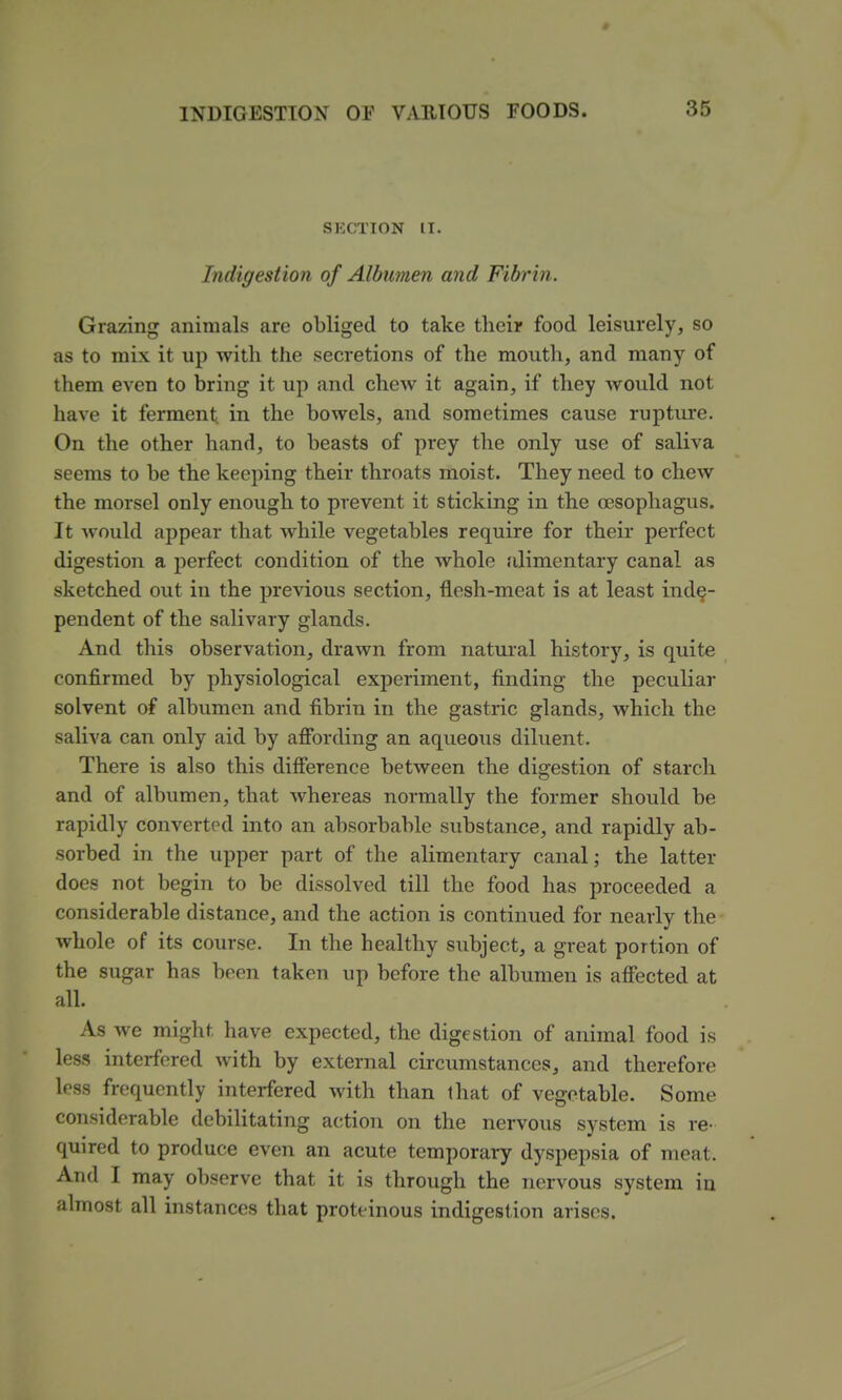 SECTION IT. Indigestion of Albwnen and Fibrin. Grazing animals are obliged to take their food leisurely, so as to mix it up with the secretions of the mouth, and many of them even to bring it up and chew it again, if they would not have it ferment in the bowels, and sometimes cause rupture. On the other hand, to beasts of prey the only use of saliva seems to be the keeping their throats moist. They need to chew the morsel only enough to prevent it sticking in the oesophagus. It Avould appear that while vegetables require for their perfect digestion a perfect condition of the whole alimentary canal as sketched out in the previous section, flesh-meat is at least inde- pendent of the salivary glands. And this observation, drawn from natural history, is quite confirmed by physiological experiment, finding the peculiar solvent of albumen and fibrin in the gastric glands, which the saliva can only aid by afibrding an aqueous diluent. There is also this difference between the digestion of starch and of albumen, that whereas normally the former should be rapidly convertinl into an absorbable substance, and rapidly ab- sorbed in the upper part of the alimentary canal; the latter does not begin to be dissolved till the food has proceeded a considerable distance, and the action is continued for nearly the whole of its course. In the healthy subject, a great portion of the sugar has been taken up before the albumen is affected at all. As we might have expected, the digestion of animal food is less interfered with by external circumstances, and therefore less frequently interfered with than that of vegetable. Some considerable debihtating action on the nervous system is re- quired to produce even an acute temporary dyspepsia of meat. And I may observe that it is through the nervous system iu almost all instances that prottinous indigestion arises.