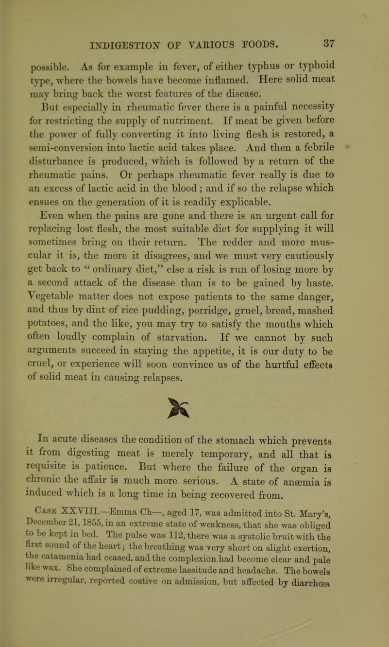 possible. As for example in fever, of either typhus or typhoid type, where the bowels have become inflamed. Here solid meat may bring back the worst features of the disease. But especially in rheumatic fever there is a painful necessity for restricting the supply of nutriment. If meat be given before the power of fully converting it into living flesh is restored, a semi-conversion into lactic acid takes place. And then a febrile disturbance is produced, which is followed by a return of the rheumatic pains. Or perhaps rheumatic fever really is due to an excess of lactic acid in the blood; and if so the relapse which ensues on the generation of it is readily explicable. Even when the pains are gone and there is an urgent call for replacing lost flesh, the most suitable diet for supplying it will sometimes bring on their return. The redder and more mus- cular it is, the more it disagrees, and we must very cautiously get back to ordinary diet, else a risk is run of losing more by a second attack of the disease than is to be gained by haste. Vegetable matter does not expose patients to the same danger, and thus by dint of rice pudding, porridge, gruel, bread, mashed potatoes, and the like, you may try to satisfy the mouths which often loudly complain of starvation. If we cannot by such arguments succeed in staying the appetite, it is our duty to be cruel, or experience will soon convince us of the hurtful efiects of solid meat in causing relapses. In acute diseases the condition of the stomach which prevents it from digesting meat is merely temporary, and all that is requisite is patience. But where the failure of the organ is chronic the aflair is much more serious. A state of anemia is induced which is a long time in being recovered from. Case XXYIII.—Emma Ch—, aged 17, was admitted into St. Mary's, December 21,1855, in an extreme state of weakness, that she was obliged to be kept in bed. The pulse was 112, there was a systolic bmit with the first sound of the heart; the breathing was very shoi-t on slight exertion, the catamenia had ceased, and the complexion had become clear and pale hke wax. She complained of extreme lassitude and headache. The bowels were irregiUar, reported costive on admission, but affected by diarrhoea