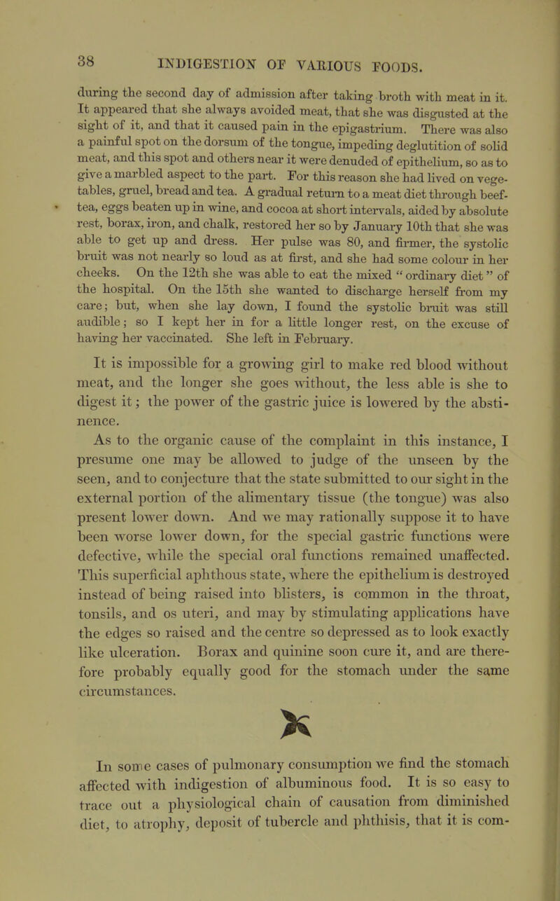 during tlie second day of admission after taking broth witli meat in it. It appeared that she always avoided meat, that she was disgusted at the sight of it, and that it caused pain in the epigastrium. There was also a painful spot on the dorsum of the tongue, impeding deglutition of soKd meat, and this spot and others near it were denuded of epithelium, so as to give a marbled aspect to the part. For this reason she had lived on vege- tables, gruel, bread and tea. A gradual return to a meat diet through beef- tea, eggs beaten up in wine, and cocoa at short intei-vals, aided by absolute rest, borax, ii-on, and chalk, restored her so by January 10th that she was able to get up and dress. Her pulse was 80, and firmer, the systolic bruit was not nearly so loud as at first, and she had some colour in her cheeks. On the 12th she was able to eat the mixed  ordinaiy diet of the hospital. On the 15th she wanted to discharge herself fi-om my care; but, when she lay down, I found the systolic bmit was still audible; so I kept her in for a little longer rest, on the excuse of having her vaccinated. She left in February. It is impossible for a growing girl to make red blood without meat, and the longer she goes without, the less able is she to digest it; the power of the gastric juice is lowered by the absti- nence. As to the organic cause of the complaint in this instance, I presume one may be allowed to judge of the unseen by the seen, and to conjecture that the state submitted to oui- sight in the external portion of the alimentary tissue (the tongue) was also present lower down. And we may rationally suppose it to have been worse lower down, for the special gastric functions were defective, while the special oral functions remained unaffected. This superficial aphthous state, Avhere the epithelium is destroyed instead of being raised into blisters, is common in the thioat, tonsils, and os uteri, and may by stimulating applications have the edges so raised and the centre so depressed as to look exactly like ulceration. Borax and quinine soon cure it, and are there- fore probably equally good for the stomach under the same circumstances. K In soire cases of pulmonary consumption we find the stomach affected with indigestion of albuminous food. It is so easy to trace out a physiological chain of causation from diminished diet, to atrophy, deposit of tubercle and phthisis, that it is com-