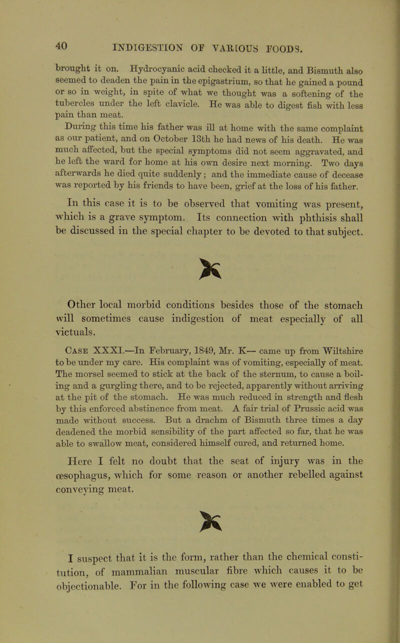 brought it on. Hydrocyanic acid checked it a little, and Bismuth also seemed to deaden the pain in the epigastrium, so that he gained a pound or so in weight, in spite of what we thought was a softening of the tubercles under the left clavicle. He was able to digest fish with less pain than meat. Dui-ing this time his father was ill at home with the same complaint as our patient, and on October 13th he had news of his death. He was much affected, but the special symptoms did not seem aggi-avated, and he left the ward for home at his own desire next morning. Two days afterwards he died quite suddenly; and the immediate cause of decease was reported by his friends to have been, grief at the loss of his father. In this case it is to be observed that vomiting was present, which is a grave symptom. Its connection with phthisis shall be discussed in the special chapter to be devoted to that subject. X Other local morbid conditions besides those of the stomach will sometimes cause indigestion of meat especially of all victuals. Case XXXI.—In Februai-y, 1849, Mr. K— came up from Wiltshire to be under my care. His complaint was of vomiting, especially of meat. The morsel seemed to stick at the back of the sternum, to cause a boil- ing and a gurgling there, and to be rejected, apparently without ai-riving at the pit of the stomach. He was much reduced in strength and flesh by this enforced abstinence fi-om meat. A fair trial of Prussic acid was made without success. But a drachm of Bismuth three times a day deadened the morbid sensibility of the part affected so far, that he was able to swallow meat, considered himself cured, and retumed home. Here I felt no doubt that the seat of injury was in the oesophagus, which for some reason or another rebelled against conveying meat. I suspect that it is the form, rather than the chemical consti- tution, of mammalian muscular fibre which causes it to be objectionable. For in the following case we were enabled to get