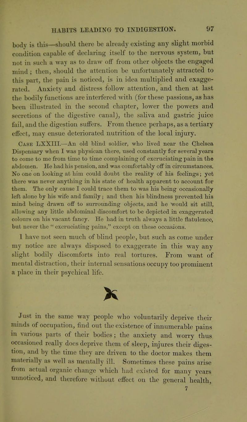 body is this—slioukl there be ah-eady existing any slight morbid condition capable of declaring itself to the nervous system, but not in such a Avay as to draw oft' from other objects the engaged mind; then, should the attention be unfortunately attracted to this part, the pain is noticed, is in idea multiplied and exagge- rated. Anxiety and distress follow attention, and then at last the bodily functions are interfered with (for these passions, as has been illustrated in the second chapter, lower the powers and secretions of the digestive canal), the saliva and gastric juice fail, and the digestion sufiers. From thence perhaps, as a tertiary effect, may ensue deteriorated nutrition of the local injury. Case LXXIII.—An old blind soldier, who lived near the Chelsea Dispensary when I was physican there, used constantly for several years to come to me from time to time complaining of excruciating pain in the abdomen. He had his pension, and was comfortably off in CLrcumstances. No one on looking at him could doubt the reahty of his feelings; yet there was never anything in his state of health apparent to account for them. The only cause I could trace them to was his being occasionally left alone by his wife and family ; and then his bhndness prevented his mind beiag drawn off to surrounding objects, and he Would sit still, allowing any Httle abdominal discomfort to be depicted in exaggerated colours on his vacant fancy. He had in truth always a little flatulence, but never the  excruciating pains, except on these occasions. 1 have not seen much of blind people, but such as come under my notice are always disposed to exaggerate in this way any slight bodily discomforts into real tortures. From want of mental distraction, their internal sensations occupy too prominent a place in their psychical life. K Just in the same way people who voluntarily deprive their minds of occupation, find out the existence of innumerable pains in various parts of their bodies; the anxiety and worry thus occasioned really docs deprive them of sleep, injures tlieir diges- tion, and by the time they are driven to the doctor makes them materially as well as mentally ill. Sometimes these pains arise from actual organic change which had existed for many years uimoticed, and therefore without eff'ect on the general health, 7