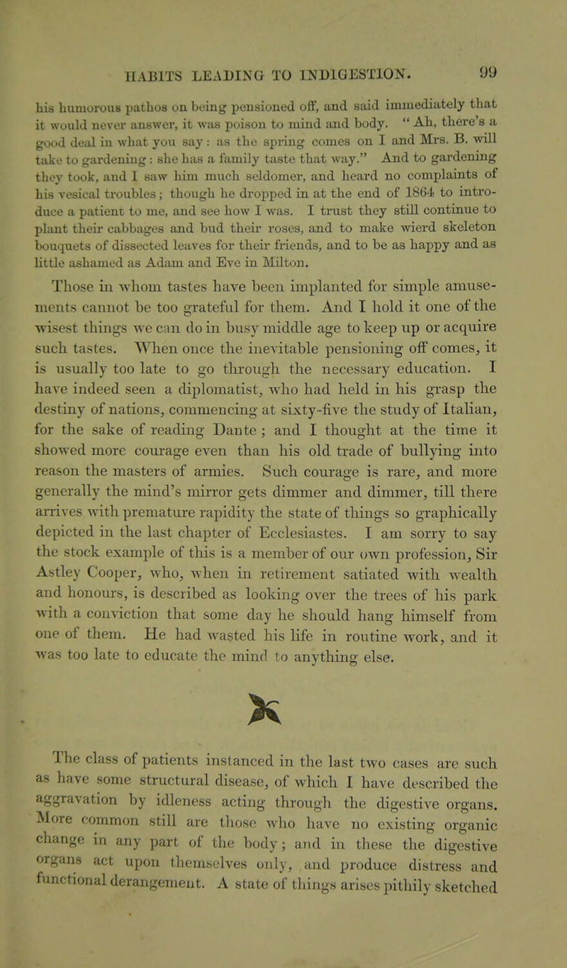 his humorous pathos on buing pousioned oft*, and said immediately that it would uevor auswer, it was iJoisou to mind and body.  Ah, there's a good deal in what you say: as the spidng comes on I and Mrs. B. will take to gardening : she has a family taste that way. And to gardening they took, and I saw him much seldomer, and heard no complaints of his vesical troubles; though he dropped in at the end of 1864- to intro- duce a patient to me, and see how I was. I trust they still continue to plant their cabbages and bud their roses, and to make wierd skeleton bouquets of dissected leaves for their friends, and to be as happy and as little ashamed as Adam and Eve in Milton. Those ill whom tastes have been implanted for simple amuse- ments cannot be too grateful for them. And I hold it one of the •wisest things we can do in busy middle age to keep up or acquire such tastes. When once the inevitable pensioning off comes, it is usually too late to go tlu-ough the necessary education. I have indeed seen a diplomatist, who had held in his grasp the destiny of nations, commencing at sixty-five the study of Italian, for the sake of reading Dante ; and I thought at the time it showed more courage even than his old trade of bullying into reason the masters of armies. Such courage is rare, and more generally the mind's mirror gets dimmer and dimmer, till there arrives with premature rapidity the state of things so graphically depicted in the last chapter of Ecclesiastes. I am sorry to say the stock example of this is a member of our own profession. Sir Astley Cooper, who, when in retirement satiated with wealth and honours, is described as looking over the trees of his park with a conviction that some day he should hang himself from one of them. He had wasted his life in routine work, and it wa.s too late to educate the mind to anything else. X The class of patients instanced in the last two cases are such as have some structural disease, of which I have described the aggravation by idleness acting through the digestive organs. More common still are those who have no existing organic change in any part of the body; and in these the digestive organs act upon themselves only, and produce distress and functional derangement. A state of things arises pithily sketched
