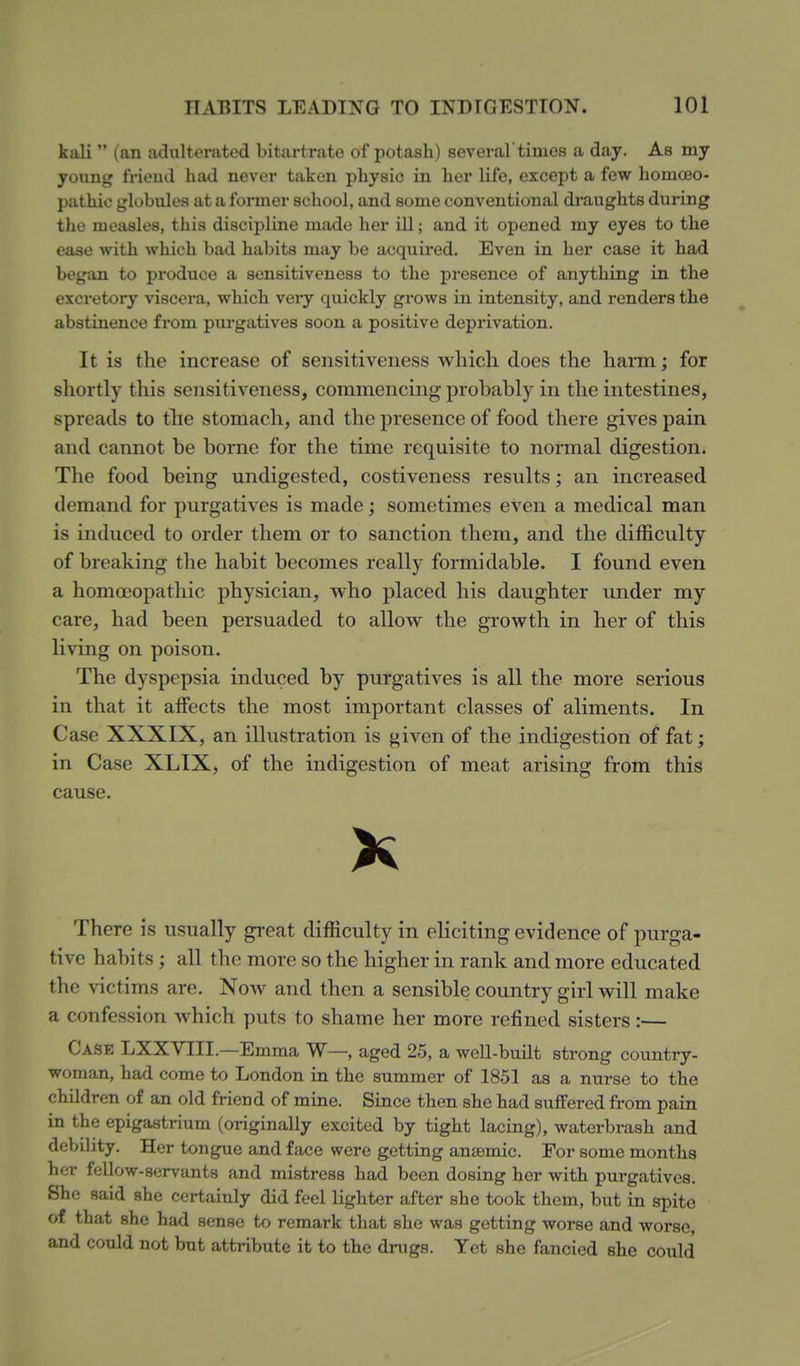 kali  (an aclultemtod bitartrate of potash) several times a day. As my young frieud liad never taken physic in her life, except a few homoeo- pathic globules at a former school, and some conventional di'aughts during the measles, this discipline made her ill; and it opened my eyes to the ease with which bad habits may be acquired. Even in her case it had began to produce a sensitiveness to the presence of anything in the excretory viscera, which veiy quickly grows in intensity, and renders the abstinence from purgatives soon a positive deprivation. It is the increase of sensitiveness which does the harm; for shortly this sensitiveness, commencing probably in the intestines, spreads to the stomach, and the presence of food there gives pain and cannot be borne for the time requisite to normal digestion. The food being undigested, costiveness results; an increased demand for purgatives is made; sometimes even a medical man is induced to order them or to sanction them, and the difficulty of breaking the habit becomes really formidable. I found even a homoeopathic physician, who placed his daughter under my care, had been persuaded to allow the growth in her of this living on poison. The dyspepsia induced by purgatives is all the more serious in that it affects the most important classes of aliments. In Case XXXIX, an illustration is given of the indigestion of fat; in Case XLIX, of the indigestion of meat arising from this cause. X There is usually great difficulty in eliciting evidence of purga- tive habits; all the more so the higher in rank and more educated the victims are. Now and then a sensible country girl will make a confession which puts to shame her more refined sisters:— Case LXXYIII.—Emma W—, aged 25, a well-built strong country- woman, had come to London in the summer of 1851 as a nurse to the children of an old friend of mine. Since then she had suffered from pain in the epigastrium (originally excited by tight lacing), waterbrash and debility. Her tongue and face were getting anaemic. For some months her fellow-servants and mistress had been dosing her with purgatives. She said she certainly did feel lighter after she took them, but in spite of that she had sense to remark that she was getting worse and worse, and could not but attribute it to the drugs. Yet she fancied she could