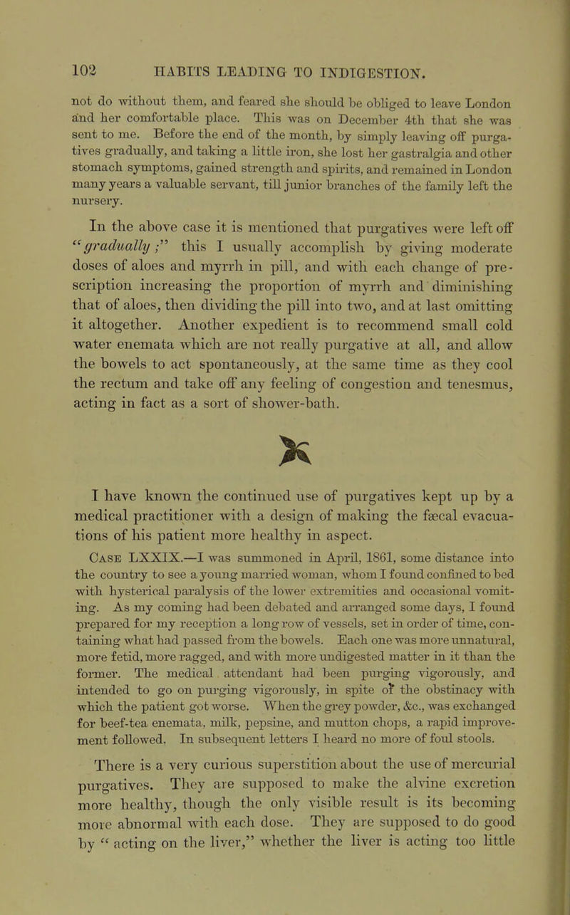 not do without them, and feared she should be obliged to leave London and her comfortable place. This was on December 4.th that she was sent to me. Before the end of the month, by simply leaving off purga- tives gradually, and taking a little iron, she lost her gastralgia and other stomach symptoms, gained strength and spirits, and remained in London many years a valuable servant, till junior branches of the family left the nursery. In the above case it is mentioned that purgatives were left off gradually this I usually accomplish by giving moderate doses of aloes and myrrh in pill, and with each change of pre- scription increasing the proportion of myrrh and diminishing that of aloes, then dividing the pill into two, and at last omitting it altogether. Another expedient is to recommend small cold water enemata which are not really purgative at all, and allow the bowels to act spontaneously, at the same time as they cool the rectum and take off any feeling of congestion and tenesmus, acting in fact as a sort of shower-bath. I have known the continued use of purgatives kept up by a medical practitioner with a design of making the fsecal evacua- tions of his patient more healthy in aspect. Case LXXIX.—I was summoned in April, 1861, some distance into the covintry to see a young married woman, Avhom I found confined to bed with hysterical paralysis of the lower extremities and occasional vomit- ing. As my coming had been debated and aiTanged some days, I found prepared for my reception a long row of vessels, set in order of time, con- taining what had passed from the bowels. Each one was more unnatural, more fetid, more ragged, and with more undigested matter in it than the foi-mer. The medical attendant had been purging vigorously, and intended to go on purging vigorously, in spite of the obstinacy with which the patient got worse. When the grey powder, &c., was exchanged for beef-tea enemata, milk, pepsine, and mutton chops, a rapid improve- ment followed. In subsequent letters I heard no more of foul stools. There is a very curious superstition about the use of mercurial purgatives. They are supposed to make the alvine excretion more healthy, though the only visible result is its becomiug more abnormal with each dose. They are supposed to do good by  acting on the liver, whether the liver is acting too little