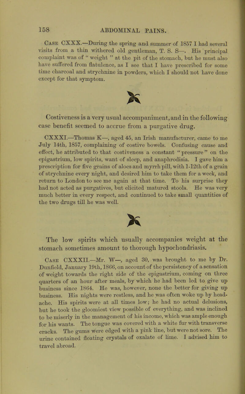 Case CXXX.—During the spring and summer of 1857 I had several visits from a thin withered old gentleman, T. S. S—. His principal complaint was of  weight  at the pit of the stomach, but he must also have suffered from flatulence, as I see that I have prescribed for some time charcoal and strychnine in powders, which I should not have done except for that symptom. X Costiveness is a very usual accompaniment, and in the following case benefit seemed to accrue from a purgative drug. CXXXI.—Thomas K—, aged 45, an Irish manufacturer, came to me July 14th, 1857, complaining of costive bowels. Confusing cause and effect, he attributed to that costiveness a constant  pressure  on the epigastrium, low spirits, want of sleep, and anaphrodisia. I gave him a prescription for five grains of aloes and myn-h pill, with l-12th of a grain of strychnine every night, and desired him to take them for a week, and return to London to see me again at that time. To his surprise they had not acted as purgatives, but elicited matured stools. He was very much better in every respect, and continued to take small quantities of the two drugs tiU he was well. K The low spirits which usually accompanies weight at the stomach sometimes amount to thorough hypochondriasis. Case CXXXIL—Mr. W—, aged 30, was brought to me by Dr. Dunfield, January 19th, 1866, on account of the persistency of a sensation of weight towards the right side of the epigastrium, coming on three quarters of an horn* after meals, by which he had been led to give up business since 1864. He was, however, none the better for giving up business. His nights were restless, and he was often woke up by head- ache. His spirits were at all times low; he had no actual delusions, but he took the gloomiest view possible of everything, and was inclined to be miserly in the management of his income, which was ample enough for his wants. The tongue was covered -with a white fur with transverse cracks. The gums were edged with a pink line, but were not sore. The urine contained floating crystals of oxalate of hme. I advised him to ti'avel abroad.
