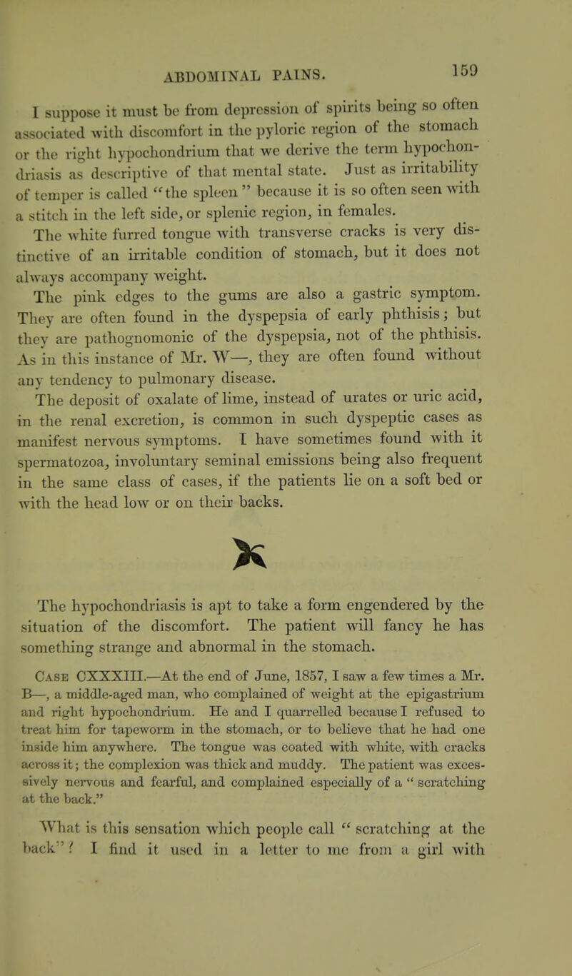 I suppose it must be from depression of spirits being so often associated with discomfort in the pyloric region of the stomach or the right hypocliondrium that we derive the term hypochon- driasis as descriptive of tluit mental state. Just as irritability of temper is called the spleen  because it is so often seen with a stitch in the left side, or splenic region, in females. The white furred tongue with transverse cracks is very dis- tinctive of an irritable condition of stomach, but it does not always accompany weight. The pink edges to the gums are also a gastric symptom. They are often found in the dyspepsia of early phthisis; but they are pathognomonic of the dyspepsia, not of the phthisis. As in this instance of Mr. W—, they are often found without any tendency to pulmonary disease. The deposit of oxalate of lime, instead of urates or uric acid, in the renal excretion, is common in such dyspeptic cases as manifest nervous symptoms. T have sometimes found with it spermatozoa, involuntary seminal emissions being also frequent in the same class of cases, if the patients lie on a soft bed or with the head low or on their backs. The hypochondriasis is apt to take a form engendered by the situation of the discomfort. The patient wall fancy he has something strange and abnormal in the stomach. Case CXXXIII.—At the end of June, 1857,1 saw a few times a Mr. B—, a middle-aged man, who complained of weight at the epigastmim and right hypochondiT.iim. He and I quarrelled because I refused to treat him for tapewoi*m in the stomach, or to believe that he had one inside him anywhere. The tongue was coated with white, with cracks across it; the complexion was thick and muddy. The patient was exces- sively nervous and fearful, and complained especially of a  scratching at the back. What is this sensation which people call  scratching at the back { I find it used in a letter to me from a girl with