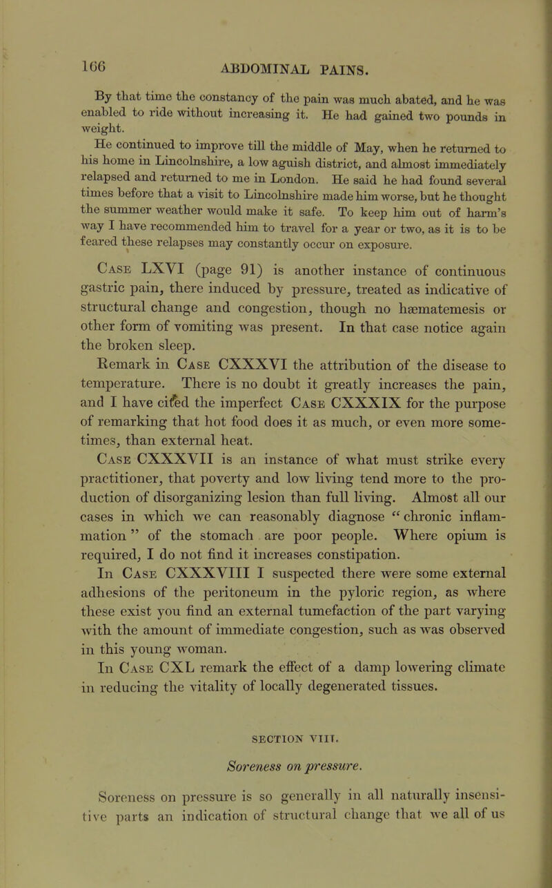 1G6 By that time the constancy of the pain was much abated, and he was enabled to ride without increasing it. He had gained two pounds in weight. He continued to improve till the middle of May, when he returned to his home in Lincobishire, a low aguish district, and abnost immediately relapsed and returned to me in London. He said he had found several times before that a visit to Lincolnshire made him worse, but he thought the summer weather would make it safe. To keep him out of harm's way I have recommended him to travel for a year or two, as it is to be feared these relapses may constantly occur on exposure. Case LXVI (page 91) is another instance of continuous gastric pain, there induced by pressure, treated as indicative of structural change and congestion, though no hsematemesis or other form of vomiting was present. In that case notice again the broken sleep. Remark in Case CXXXVI the attribution of the disease to temperature. There is no doubt it gi-eatly increases the pain, and I have ci^d the imperfect Case CXXXIX for the purpose of remarking that hot food does it as much, or even more some- times, than external heat. Case CXXXVII is an instance of what must strike every practitioner, that poverty and low living tend more to the pro- duction of disorganizing lesion than full living. Almost all our cases in which we can reasonably diagnose  chronic inflam- mation  of the stomach are poor people. Where opium is required, I do not find it increases constipation. In Case CXXXVIII I suspected there were some external adhesions of the peritoneum in the pyloric region, as where these exist you find an external tumefaction of the part varying with the amount of immediate congestion, such as was observed in this young woman. In Case CXL remark the efiect of a damp lowering climate in reducing the vitality of locally degenerated tissues. section viit. Soreness on pressure. Soreness on pressure is so generally in all naturally insensi- tive parts an indication of structural change that we all of us