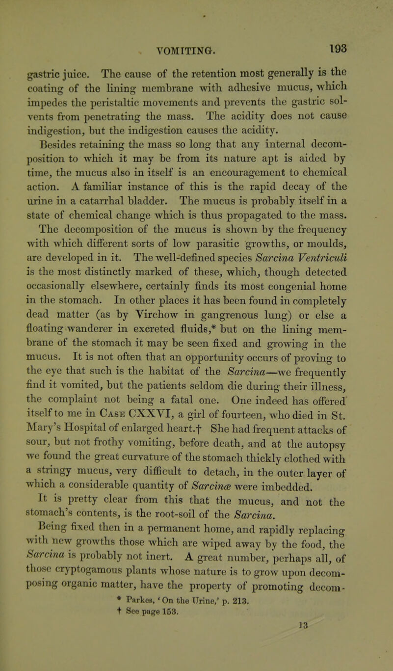 gastric juice. The cause of the retention most generally is the coating of the lining membrane with aclliesive mucus, which impedes tlie peristaltic movements and prevents the gastric sol- vents from penetrating the mass. The acidity does not cause indigestion, but the indigestion causes the acidity. Besides retaining the mass so long that any internal decom- position to which it may be from its nature apt is aided by time, the mucus also in itself is an encouragement to chemical action. A familiar instance of this is the rapid decay of the urine in a catarrhal bladder. The mucus is probably itself in a state of chemical change which is thus propagated to the mass. The decomposition of the mucus is shown by the frequency with which different sorts of low parasitic growths, or moulds, are developed in it. The well-defined species Sarcina Ventriculi is the most distinctly marked of these, which, though detected occasionally elsewhere, certainly finds its most congenial home in the stomach. In other places it has been found in completely dead matter (as by Virchow in gangrenous lung) or else a floating wanderer in excreted fluids,* but on the lining mem- brane of the stomach it may be seen fixed and growing in the mucus. It is not often that an opportunity occurs of proving to the eye that such is the habitat of the Sai'cina—we frequently find it vomited, but the patients seldom die during their illness, the complaint not being a fatal one. One indeed has oflered' itself to me in Case CXXVI, a girl of fourteen, who died in St. Mary's Hospital of enlarged heart.f She had frequent attacks of sour, but not frothy vomiting, before death, and at the autopsy we found the great curvature of the stomach thickly clothed with a stringy mucus, very difiicult to detach, in the outer layer of which a considerable quantity of Sarcince were imbedded. It is pretty clear from this that the mucus, and not the stomach's contents, is the root-soil of the Sarcina. Being fixed then in a permanent home, and rapidly replacing with new growths those which are wiped away by the food, the Sarcina is probably not inert. A gi'cat number, perhaps all, of those cryptogamous plants whose nature is to grow upon decom- posing organic matter, have the property of promoting decora- * Parkcs, ' On the Urine,' p. 213. + See page 153. J 3