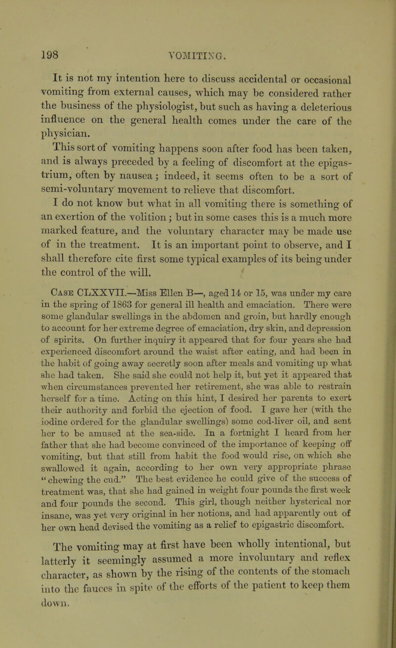 It is not my intention here to discuss accidental or occasional vomiting from external causes, which may be considered rather the business of the physiologist, but such as having a deleterious influence on the general health comes under the care of the physician. This sort of vomiting happens soon after food has been taken, and is always preceded by a feeling of discomfort at the epigas- trium, often by nausea; indeed, it seems often to be a sort of semi-voluntary movement to relieve that discomfort. I do not know but what in all vomiting there is something of an exertion of the volition; but in some cases this is a much more marked feature, and the voluntary character may be made use of in the treatment. It is an important point to observe, and I shall therefore cite first some typical examples of its being under the control of the will. Case CLXXYII.—Miss Ellen B—, aged 14 or 15, was under my care in the spring of 1863 for general ill health and emaciation. There were some glandular swellings in the abdomen and groin, but hardly enough to account for her extreme degree of emaciation, diy skin, and depression of spii'its. On further inquiiy it appeared that for four years she had experienced discomfort around the waist after eating, and had been in the habit of going away secretly soon after meals and vomiting up what she had taken. She said she covdd not help it, but yet it appeared that when circumstances prevented her retirement, she was able to restrain herself for a time. Acting on this hint, I desii'ed her parents to exert their authority and forbid the ejection of food. I gave her (with the iodine ordered for the glandular swellings) some cod-liver oil, and sent her to be amused at the sea-side. In a fortnight I heard fi-om her father that she had become convinced of the importance of keeping off vomiting, but that stiU from habit the food would lise, on which she swallowed it again, according to her own very appropriate phrase  chewing the cud, The best evidence he could give of the success of treatment was, that she had gained in weight four poimds the fii'st week and four pounds the second. This gii-1, though neither hysterical nor insane, was yet very original in her notions, and had apparently out of her own head devised the vomiting as a relief to epigastric discomfort. The vomiting may at first have been wholly intentional, but latterly it seemingly assumed a more involuntary and reflex character, as shown by the rising of the contents of the stomach into the fauces in spite of the efforts of the patient to keep them down.