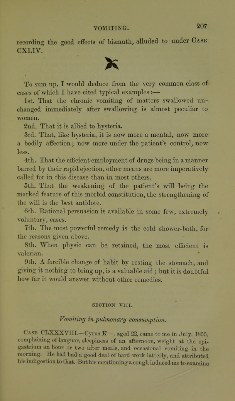 recording the good eifccts of bismuth, alluded to under Case CXLIV. To sum up, I would deduce from the very common class of cases of which I have cited typical examples :—■ 1st. That the chronic vomiting of matters swallowed un- changed immediately after swallowing is almost peculiar to women. 2nd. That it is allied to hysteria. 3rd. That, like hysteria, it is now more a mental, now more a bodily affection; now more under the patient's control, now less. 4th. That the efficient employment of drugs being in a manner barred by their rapid ejection, other means are more imperatively called for in this disease than in most others. 5th. That the weakening of the patient's will being the marked feature of this morbid constitution, the strengthening of the will is the best antidote. 6th. Rational persuasion is available in some few, extremely voluntary, cases. 7th. The most powerful remedy is the cold shower-bath, for the reasons given above. 8th. When physic can be retained, the most efficient is valerian. 9th. A forcible change of habit by resting the stomach, and giving it nothing to bring up, is a valuable aid ; but it is doubtful how far it would answer without other remedies. SECTION VIII. Vomiting in pulmonary consumption. Case CLXXXYIII.—Cynia K—, aged 22, came to me in July, 1855, complaining of languor, sleepiness of an afternoon, weight at the epi- gastrium an hour or two after meals, and occasional vomiting in tho morning. He had had a good deal of hard work latterly, and attributed his indigestion to that. But his mentioning a cough induced me to examine