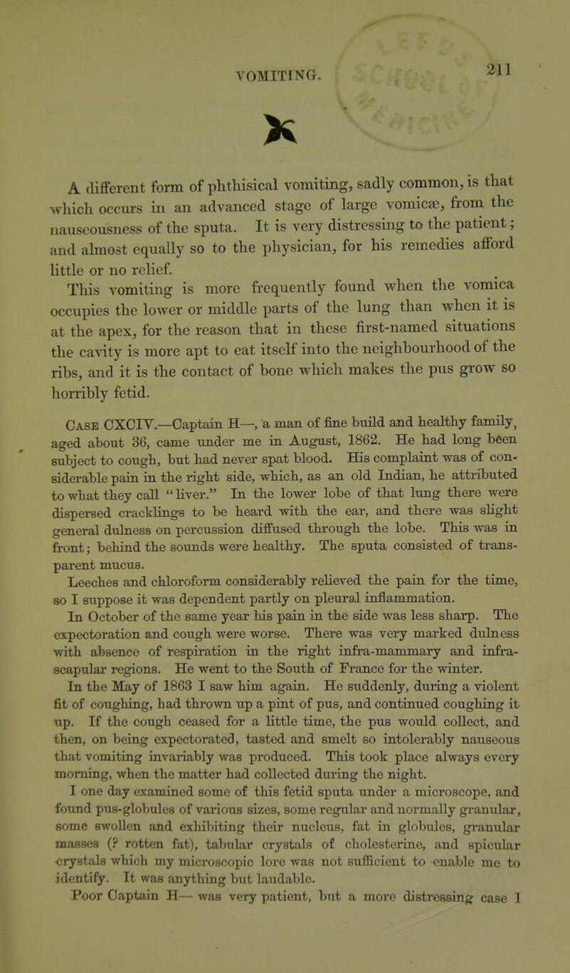 K A (Uffercnt form of phthisical vomiting, sadly common, is that which occurs in an advanced stage of large vomicae, from the nauscousness of the sputa. It is very distressing to the patient; and almost equally so to the physician, for his remedies aflford little or no relief. This vomiting is more frequently found when the vomica occupies the lower or middle parts of the lung than when it is at the apex, for the reason that in these first-named situations the caA'ity is more apt to eat itself into the neighbourhood of the ribs, and it is the contact of bone which makes the pus grow so horribly fetid. Case CXCIY.—Captain H—, a man of fine build and healthy famUy, aged about 36, came under me in August, 1862. He had long been subject to cough, but had never spat blood. His complaint was of con- siderable pain in the right side, which, as an old Indian, he attributed to what they call  Hver. In the lower lobe of that lung there were dispersed cracklings to be heard with the ear, and there was sHght general dulness on percussion diffused through the lobe. This was in front; behind the sounds were healthy. The sputa consisted of trans- parent mucus. Leeches and chloroform considerably reheved the pain for the time, so I suppose it was dependent partly on pleural inflammation. In October of the same year bis pain in the side was less sharp. The expectoration and cough were worse. There was very mai-ked dvdness with absence of respiration in the right infra-mammary and infe'a- scapular regions. He went to the South of France for the winter. In the May of 1863 I saw him again. He suddenly, duiing a violent fit of coughing, bad thrown up a pint of pus, and continued coughing it up. If the cough ceased for a Httle time, the pus wotdd collect, and then, on being expectorated, tasted and smelt so intolerably nauseous that vomiting invariably was produced. This took place always every morning, when the matter had collected during the night. I one day examined some of this fetid sputa under a microscope, and found pus-globules of various sizes, some regular and normally granular, some swollen and exhibiting their nucleus, fat in globules, granular masses (? rotten fat), tabular crystals of cholesterine, and spicular crystals wbich my microscopic lore was not sufficient to enable me to identify. It was anything but laitdablc. Poor Captain H— was very patient, but a more distressinar case I