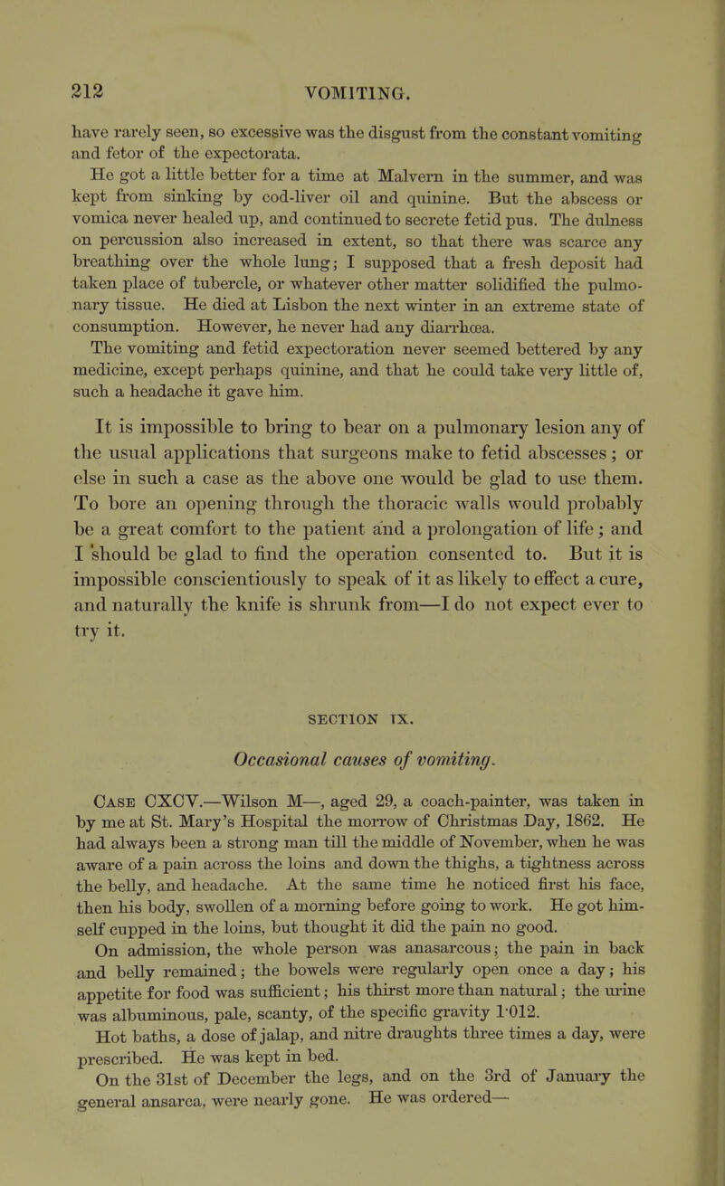 have rarely seen, so excessive was the disgust from the constant vomiting and fetor of the expectorata. He got a little better for a time at Malvern in the summer, and was kept fi-om sinking by cod-liver oil and quinine. But the abscess or vomica never healed up, and continued to secrete fetid pus. The dulness on percussion also increased in extent, so that there was scarce any breathing over the whole lung; I supposed that a fresh deposit had taken place of tubercle, or whatever other matter solidified the pulmo- nary tissue. He died at Lisbon the next winter in an extreme state of consumption. However, he never had any dian-hoea. The vomiting and fetid expectoration never seemed bettered by any medicine, except perhaps quinine, and that he cotdd take very little of, such a headache it gave him. It is impossible to bring to bear on a pulmonary lesion any of the usual applications that surgeons make to fetid abscesses ; or else in such a case as the above one would be glad to use them. To bore an opening through the thoracic walls would probably be a great comfort to the patient and a prolongation of life; and I 'should be glad to find the operation consented to. But it is impossible conscientiously to speak of it as likely to effect a cure, and naturally the knife is shrunk from—I do not expect ever to try it. SECTION TX. Occasional causes of vomiting. Case CXCY.—Wilson M—, aged 29, a coach-painter, was taken in by me at St. Mary's Hospital the moi-row of Christmas Day, 1862. He had always been a strong man till the middle of November, when he was aware of a pain across the loins and down the thighs, a tightness across the belly, and headache. At the same time he noticed first his face, then his body, swollen of a morning before going to work. He got him- self cupped in the loins, but thought it did the pain no good. On admission, the whole person was anasarcous; the pain in back and beUy remained; the bowels were regularly open once a day; his appetite for food was suflScient; his thirst more than natural; the m-ine was albuminous, pale, scanty, of the specific gravity 1-012. Hot baths, a dose of jalap, and nitre di-aughts three times a day, were prescribed. He was kept in bed. On the 31st of December the legs, and on the 3rd of January the general ansarca, were nearly gone. He was ordered—