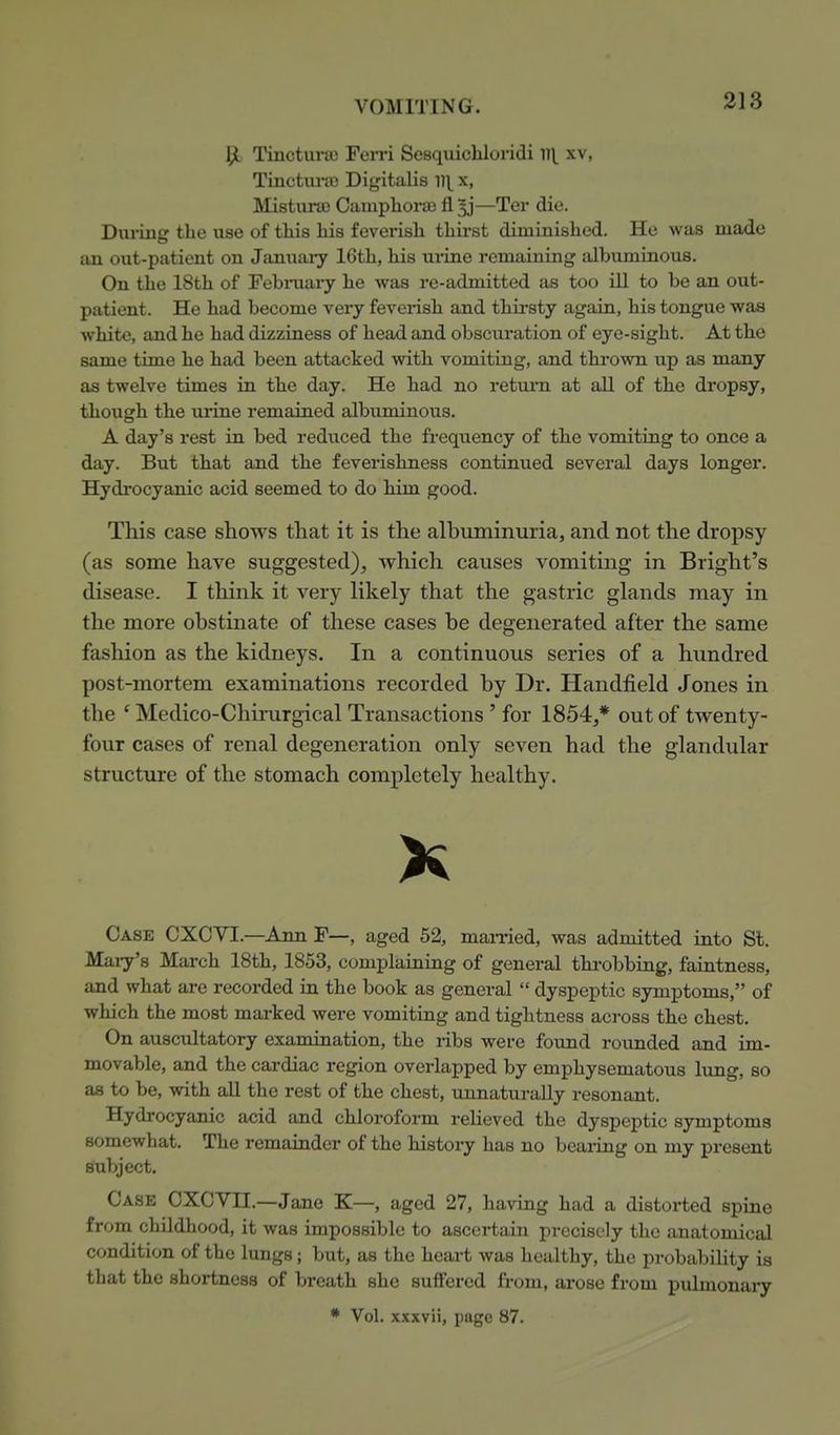 Tinctunc Fen-i Sesquichloridi V\ xv, Tinctiu-ao Digitalis il\ x, MistursD Campliora) fl 5j—Ter die. During the use of this his feverish thirst diminished. He was made an out-patient on Januaiy 16th, his ui-ine remaining albuminous. On the 18th of February he was re-admitted as too ill to be an out- patient. He had become very feverish and thii-sty again, his tongue was white, and he had dizziness of head and obscuration of eye-sight. At the same time he had been attacked with vomiting, and thrown up as many as twelve times in the day. He had no return at all of the dropsy, though the urine remained albuminous. A day's rest in bed reduced the frequency of the vomiting to once a day. But that and the feverishness continued several days longer. Hydrocyanic acid seemed to do him good. This case shows that it is the albuminuria, and not the dropsy (as some have suggested)^ which causes vomiting in Bright's disease. I think it very likely that the gastric glands may in the more obstinate of these cases be degenerated after the same fashion as the kidneys. In a continuous series of a hundred post-mortem examinations recorded by Dr. Handfield Jones in the ' Medico-Chirurgical Transactions ' for 1854,* out of twenty- four cases of renal degeneration only seven had the glandular structure of the stomach completely healthy. Case CXCVI.—Ann F—, aged 52, man-ied, was admitted into St. Mary's March 18th, 1853, complaining of general throbbing, faintness, and what are recorded in the book as general dyspeptic symptoms, of which the most marked were vomiting and tightness across the chest. On ausctdtatory examination, the ribs were found rounded and im- movable, and the cardiac region overlapped by emphysematous lung, so as to be, with aU the rest of the chest, unnaturally resonant. Hydrocyanic acid and chloroform relieved the dyspeptic symptoms somewhat. The remainder of the history has no bearing on my present subject. Case CXCVII.—Jane K—, aged 27, having had a distorted spine from childhood, it was impossible to ascertain precisely the anatomical condition of the lungs; but, as the heart was healthy, the probability is that the shortness of breath she suffered from, arose from pulmonary * Vol. xxxvii, page 87.