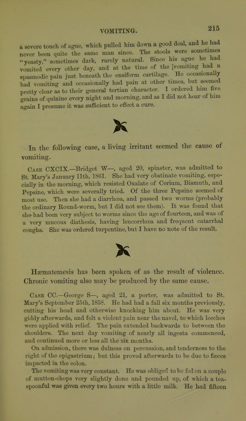 a severe touch of agxie, which puUed him down a good deal, and he had never been quite the same man since. The stools were sometimes yeasty, sometimes dark, rarely natural. Since his ague he had vomited eveiy other day, and at the time of the [vomiting had a spasmodic pain just beneath the ensiform cartilage. He occasionaUy held vomiting and occasionaUy had pain at other times, but seemed pretty clear as to theii- general tertian character. I ordered him five grains of quinine eveiy night and morning, and as I did not heai- of him again I presvune it was sufBcient to effect a cure. In the following case, a living irritant seemed the cause of vomiting. Case CXCIX.—Bridget W—, aged 20, spinster, was admitted to St. Maiy's January 11th, 1861. She had very obstinate vomiting, espe- cially in the moining, which resisted Oxalate of Cerium, Bismuth, and Pepsiae, which were severally tried. Of the three Pepsine seemed of most use. Then she had a diarrhoea, and passed two worms (probably the ordinary Round-worm, but I did not see them). It was found that she-had been veiy subject to woi-ms since the age of fourieen, and was of a very mucous diathesis, having leucorrhoea and frequent catarrhal coughs. She was ordered tui-pentine, but I have no note of the result. K Heematemesis has been spoken of as the result of violence. Chronic vomiting also may be produced by the same cause. Case CC.—George S—, aged 21, a poi-ter, was admitted to St. Maiy's September 25th, 1858. He had had a faU six months previously, cutting his head and otherwise knocking him about. He was veiy giddy afterwards, and felt a violent pain near the navel, to which leeches were applied with relief. The paia extended backwards to between the shoulders. The next day vomiting of nearly all ingesta commenced, and continued more or less all the six months. On admission, there was dulness on percussion, and tcndemcss to the right of the epigastrium; but this proved afterwards to be due to f ajces impacted in the colon. The vomiting was very constant. He was obliged to be fed on a couple of mutton-chops very slightly done and pounded up, of which a tea- spoonful was given eveiy two hours with a little milk. Ho had fifteen