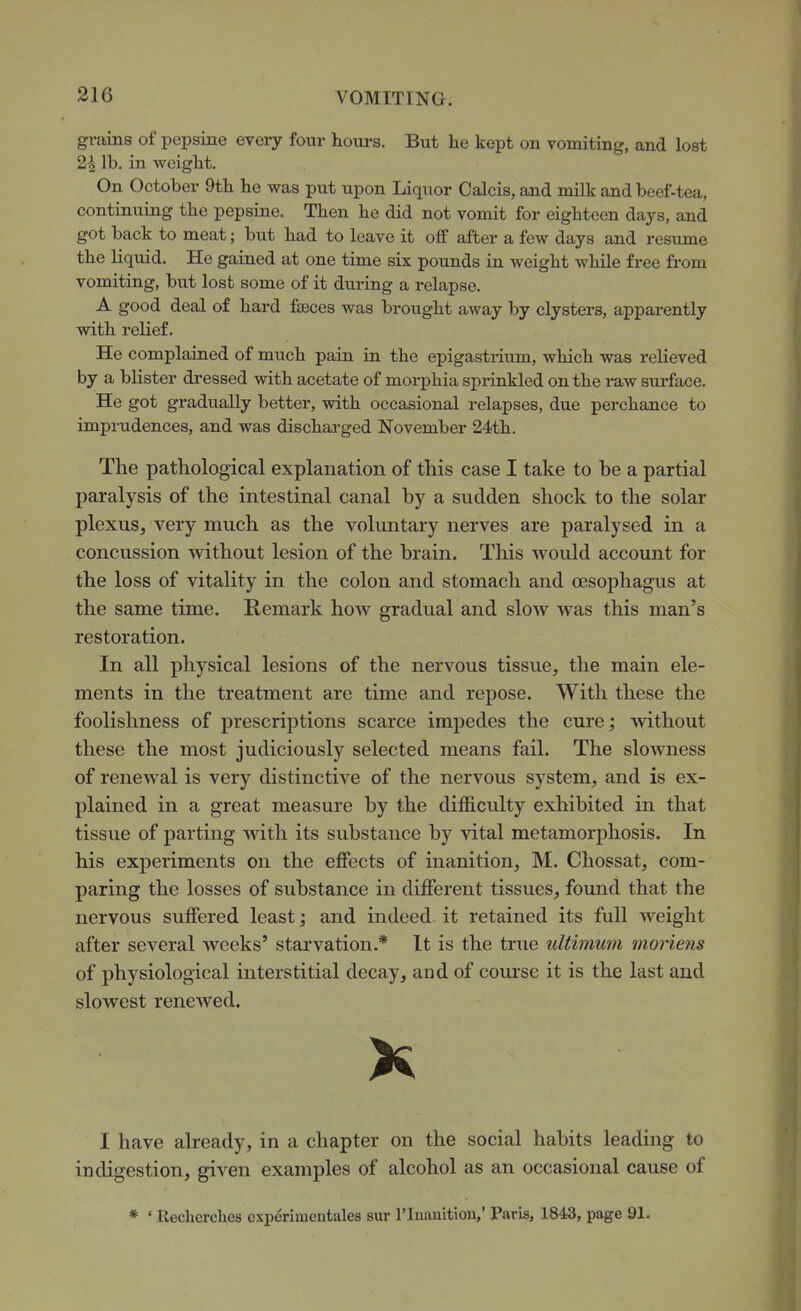 grains of pepsine every four hom-s. But he kept on vomiting, and lost 2| lb. in weiglit. On October 9tb he was put upon Liquor Calcis, and milk and beef-tea, continuing the pepsine. Then he did not vomit for eighteen days, and got back to meat; but had to leave it off after a few days and resume the liquid. He gained at one time six pounds in weight while free fi-om vomiting, but lost some of it during a relapse. A good deal of hard fteces was brought away by clysters, apparently with relief. He complained of much pain in the epigastrium, which was relieved by a blister di-essed with acetate of morphia sprinkled on the raw surface. He got gradually better, with occasional relapses, due perchance to imprudences, and was discharged November 24th. The pathological explanation of this case I take to be a partial paralysis of the intestinal canal by a sudden shock to the solar plexus, very much as the voluntary nerves are paralysed in a concussion without lesion of the brain. This would account for the loss of vitality in the colon and stomach and oesophagus at the same time. Remark how gradual and slow was this man's restoration. In all physical lesions of the nervous tissue, the main ele- ments in the treatment are time and repose. With these the foolishness of prescriptions scarce impedes the cure; without these the most judiciously selected means fail. The slowness of renewal is very distinctive of the nervous system, and is ex- plained in a great measure by the difficulty exhibited in that tissue of parting with its substance by vital metamorphosis. In his experiments on the effects of inanition, M. Chossat, com- paring the losses of substance in different tissues, found that the nervous suffered least; and indeed it retained its full weight after several weeks' starvation.* It is the true ultimum moriens of physiological interstitial decay, and of course it is the last and slowest renewed. K I have already, in a chapter on the social habits leading to indigestion, given examples of alcohol as an occasional cause of * ' Recherches cxperimentales sur riuauition,' Paris, 1843, page 91.
