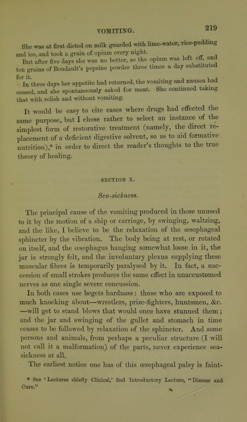 Sho was at first dieted on milk guarded with lime-water, nce-pudding and ice, and took a grain of opium every niglit. , «r a But after five days she was no better, so the opium was left otf and ten grains of Boudault's pepsine powder three times a day substituted for it. . . T -u J In three days her appetite had retiimed, the vomitmg and nausea had ceased, imd she spontaneously asked for meat. She continued takmg that with reUsh and without vomiting. It would be easy to cite cases where drugs had effected the same pm-pose, but I chose rather to select an instance of the simplest form of restorative treatment (namely, the direct re- placement of a deficient digestive solvent, so as to aid formative nutrition),* in order to dii'ect the reader's thoughts to the ti'ue theory of heaUng. SECTION X. Sea-sickness. The principal cause of the vomiting produced in those unused to it by the motion of a ship or carriage, by swinging, waltzing, and the like, I believe to be the relaxation of the oesophageal sphincter by the vibration. The body being at rest, or rotated on itself, and the oesophagus hanging somewhat loose in it, the jar is strongly felt, and the involmitary plexus supplying these muscular fibres is temporarily paralysed by it. In fact, a suc- cession of small strokes produces the same effect in unaccustomed nerves as one single severe concussion. In both cases use begets hardness : those who are exposed to much knocking about—wrestlers, prize-fighters, huntsmen, «&:c. —^will get to stand blows that would once have stunned them; and the jar and swinging of the gullet and stomach in time ceases to be followed by relaxation of the sphincter. And some persons and animals, from perhaps a peculiar structure (I will not call it a malformation) of the parts, never experience sea- sickness at all. The earliest notice one has of this esophageal palsy is faint- • See ' Lectures chiefly Clinical,' 2nd Introductory Lecture,  Disease and Cure.