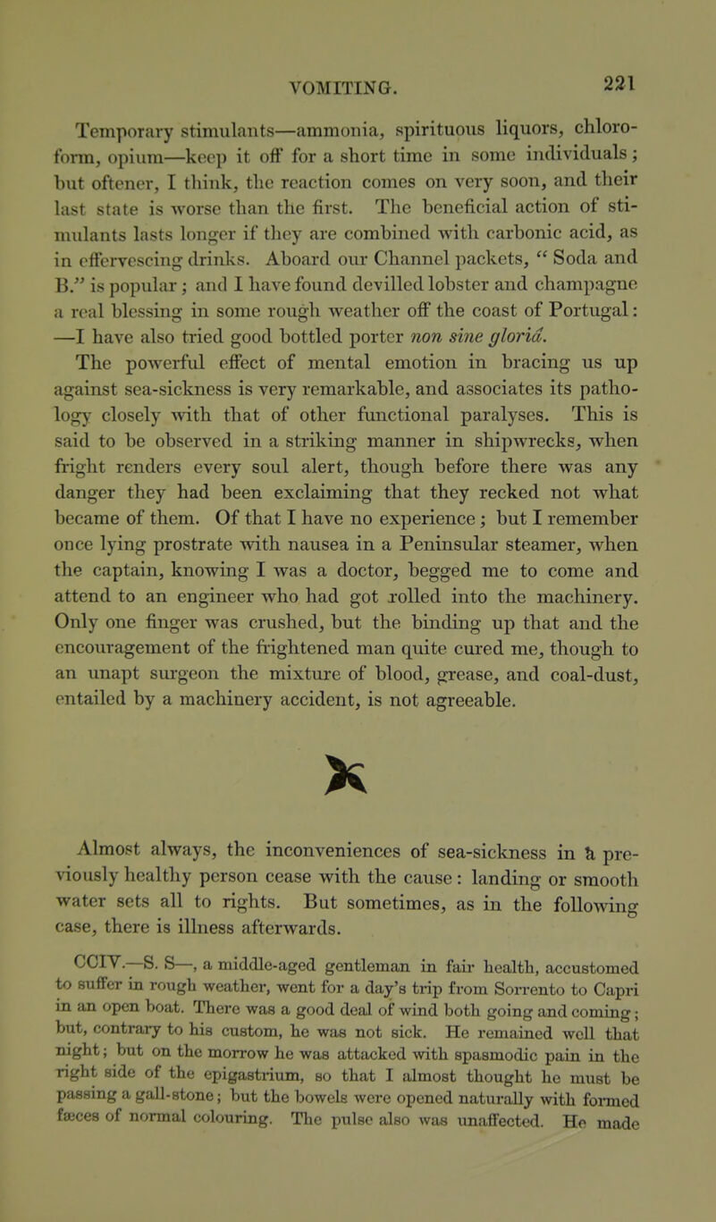 Temporary stimulants—ammonia, spirituous liquors, chloro- form, opium—keep it off for a short time in some individuals; but oftencr, I think, the reaction comes on very soon, and their last state is worse than the first. The beneficial action of sti- midants lasts longer if they are combined with carbonic acid, as in effervescing drinks. Aboard our Channel packets,  Soda and B. is popular; and I have found devilled lobster and champagne a real blessing in some rough weather off the coast of Portugal: —I have also tried good bottled porter non sine gloria. The powerful effect of mental emotion in bracing us up against sea-sickness is very remarkable, and associates its patho- logy closely -svith that of other functional paralyses. This is said to be observed in a striking manner in shipwrecks, when fright renders every soul alert, though before there was any danger they had been exclaiming that they recked not what became of them. Of that I have no experience; but I remember once lying prostrate with nausea in a Peninsular steamer, when the captain, knowing I was a doctor, begged me to come and attend to an engineer who had got rolled into the machinery. Only one finger was crushed, but the binding up that and the encouragement of the frightened man quite cured me, though to an unapt sui'geon the mixture of blood, grease, and coal-dust, entailed by a machinery accident, is not agreeable. K Almost always, the inconveniences of sea-sickness in & pre- viously healthy person cease with the cause: landing or smooth water sets all to rights. But sometimes, as in the following case, there is illness afterwards. CCI^—S. S—, a middle-aged gentleman in fair health, accustomed to suffer in rough weather, went for a day's trip from Sorrento to Capri in an open boat. There was a good deal of wind both going and coming; but, contrary to his custom, he was not sick. He remained well that night; but on the morrow he was attacked with spasmodic pain in the right side of the epigastrium, so that I almost thought he must be passing a gaU-stone; but the bowels were opened naturally with formed fajces of normal colouring. The pulse also was unaflFected. He made