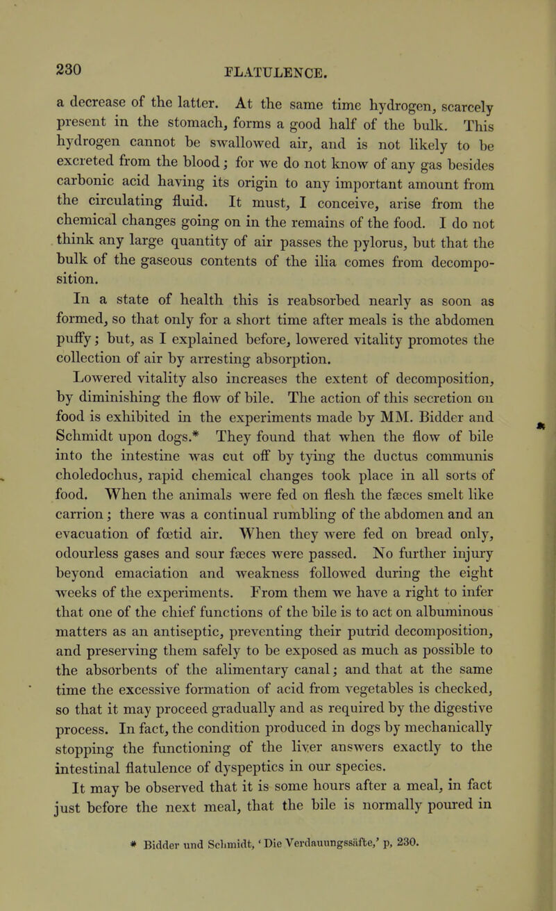 a decrease of the latter. At the same time hydrogen, scarcely present in the stomach, forms a good half of the bulk. This hydrogen cannot be swallowed air, and is not likely to be excreted from the blood; for we do not know of any gas besides carbonic acid having its origin to any important amount from the circulating fluid. It must, I conceive, arise from the chemical changes going on in the remains of the food. I do not think any large quantity of air passes the pylorus, but that the bulk of the gaseous contents of the ilia comes from decompo- sition. In a state of health this is reabsorbed nearly as soon as formed, so that only for a short time after meals is the abdomen puffy; but, as I explained before, lowered vitality promotes the collection of air by arresting absorption. Lowered vitality also increases the extent of decomposition, by diminishing the flow of bile. The action of this secretion on food is exhibited m the experiments made by MM. Bidder and Schmidt upon dogs.* They found that when the flow of bile into the intestine was cut off by tying the ductus communis choledochus, rapid chemical changes took place in all sorts of food. When the animals were fed on flesh the faeces smelt like carrion; there was a continual rumbling of the abdomen and an evacuation of foetid air. When they were fed on bread only, odourless gases and sour faeces were passed. No further injury beyond emaciation and weakness followed during the eight weeks of the experiments. From them we have a right to infer that one of the chief functions of the bile is to act on albuminous matters as an antiseptic, preventing their putrid decomposition, and preserving them safely to be exposed as much as possible to the absorbents of the alimentary canal; and that at the same time the excessive formation of acid from vegetables is checked, so that it may proceed gradually and as required by the digestive process. In fact, the condition produced in dogs by mechanically stopping the functioning of the liver answers exactly to the intestinal flatulence of dyspeptics in our species. It may be observed that it is some hours after a meal, in fact just before the next meal, that the bile is normally poui-ed in * Bidder und Schmidt,' Die Verdauungssiifte,' p, 230.