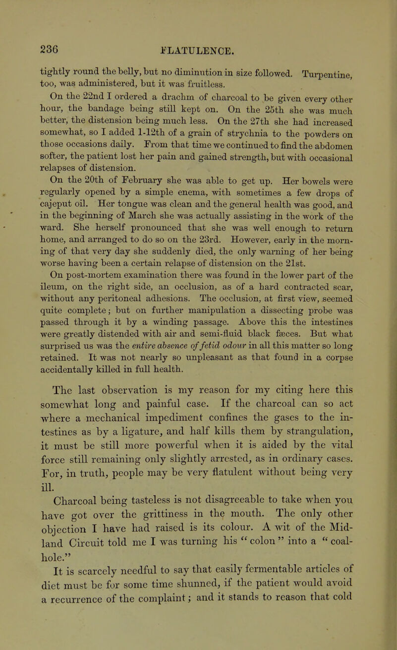 tightly roiind tlie belly, but no diminution in size followed. Turpentine, too, was administered, but it was fruitless. On the 22nd I ordered a drachm of charcoal to be given every other hour, the bandage being still kept on. On the 25th she was much better, the distension being much less. On the 27th she had increased somewhat, so I added l-12th of a grain of strychnia to the powders on those occasions daily. From that time we continued to find the abdomen softer, the patient lost her pain and gained strength, but with occasional relapses of distension. On the 20th of February she was able to get up. Her bowels were regularly opened by a simple enema, with sometimes a few drops of cajeput on. Her tongue was clean and the general health was good, and in the beginning of March she was actually assisting in the work of the ward. She herself pronounced that she was well enough to return home, and arranged to do so on the 23rd. However, early in the morn- ing of that very day she suddenly died, the only warning of her being worse having been a certain relapse of distension on the 21st. On post-mortem examination there was found in the lower part of the ileum, on the right side, an occlusion, as of a hard contracted scar, without any peritoneal adhesions. The occlusion, at first view, seemed quite complete; but on further manipulation a dissecting probe was passed through it by a winding passage. Above this the intestines were greatly distended with air and semi-fluid black faeces. But what sui-prised us was the entire absence of fetid odour in all this matter so long retained. It was not nearly so unpleasant as that found in a corpse accidentally killed in full health. The last observation is my reason for my citing here this somewhat long and painful case. If the charcoal can so act where a mechanical impediment confines the gases to the in- testines as by a ligature, and half kills them by strangulation, it must be still more powerful when it is aided by the vital force still remaining only slightly arrested, as in ordinaiy cases. For, in truth, people may be very flatulent without being very ill. Charcoal being tasteless is not disagreeable to take when you have got over the grittiness in the mouth. The only other objection I have had raised is its colour. A wit of the Mid- land Circuit told me I was turning his  colon  into a  coal- hole. It is scarcely needful to say that easily fermentable articles of diet must be for some time shunned, if the patient would avoid a recurrence of the complaint; and it stands to reason that cold