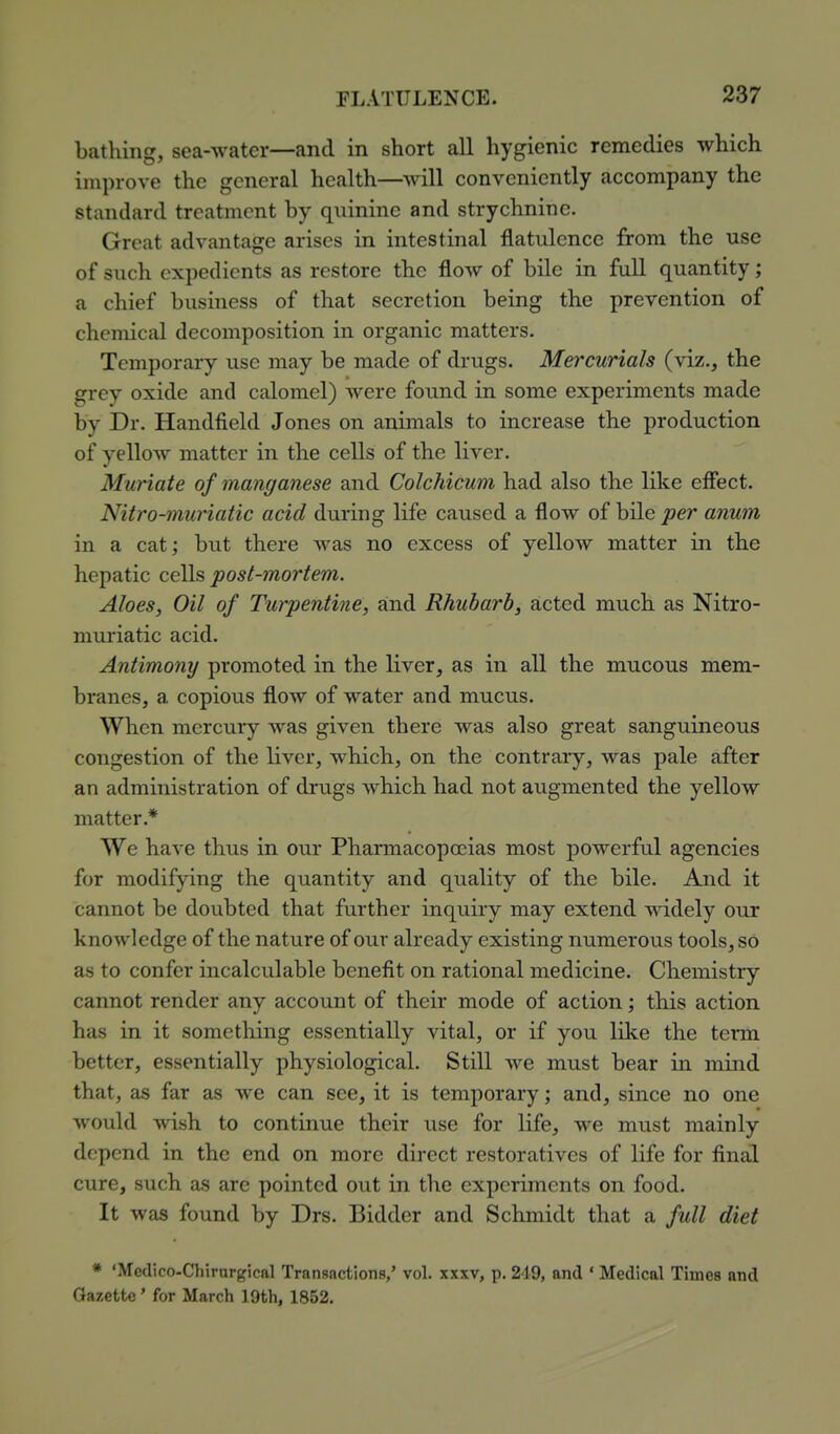 bathing, sea-water—and in short all hygienic remedies which improve the general health—will conveniently accompany the standard treatment by quinine and strychnine. Great advantage arises in intestinal flatulence from the use of such expedients as restore the flow of bile in full quantity; a chief business of that secretion being the prevention of chemical decomposition in organic matters. Temporary use may be made of drugs. Mercurials (viz., the grey oxide and calomel) were found in some experiments made by Dr. Handfield Jones on animals to increase the production of yellow matter in the cells of the liver. Muriate of manganese and Colchicum had also the like effect. Nitro-muriatic acid during life caused a flow of bile per anum in a cat; but there was no excess of yellow matter in the hepatic cells post-mortem. Aloes, Oil of Turpentine, and Rhubarb, acted much as Nitro- muriatic acid. Antimony promoted in the liver, as in all the mucous mem- branes, a copious flow of water and mucus. When mercury was given there was also great sanguineous congestion of the liver, which, on the contrary, was pale after an administration of drugs which had not augmented the yellow matter.* We have thus in our Phaimacopocias most powerful agencies for modifying the quantity and quality of the bile. And it cannot be doubted that further inquiry may extend widely our knowledge of the nature of our already existing numerous tools, so as to confer incalculable benefit on rational medicine. Chemistry cannot render any account of their mode of action; this action has in it something essentially vital, or if you like the term better, essentially physiological. Still we must bear in mind that, as far as we can see, it is temporary; and, since no one would wish to continue their use for life, we must mainly depend in the end on more direct restoratives of life for final cure, such as are pointed out in the experiments on food. It was found by Drs. Bidder and Schmidt that a full diet * 'Medico-Chirurgical Transactions/ vol. XXXV) p. 249, and * Medical Times and Gazette' for March 19th, 1852.