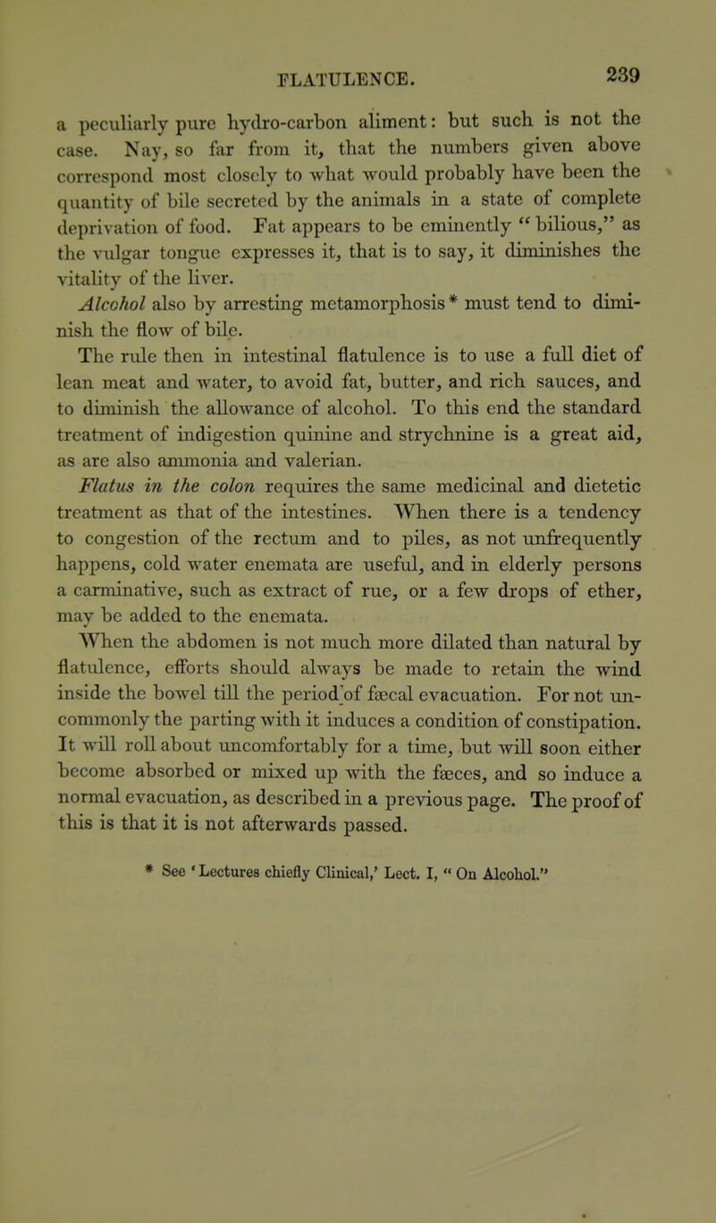 a peculiarly pure hydro-carbon aliment: but such is not the case. Nay, so far from it, that the numbers given above correspond most closely to what would probably have been the quantity of bile secreted by the animals in a state of complete deprivation of food. Fat appears to be eminently  bilious, as the vulgar tongue expresses it, that is to say, it diminishes the vitality of the liver. Alcohol also by arresting metamorphosis * must tend to dimi- nish the flow of biLe. The rule then in intestinal flatulence is to use a full diet of lean meat and water, to avoid fat, butter, and rich sauces, and to diminish the allowance of alcohol. To this end the standard treatment of indigestion quinine and strychnine is a great aid, as are also ammonia and valerian. Flatus in the colon requires the same medicinal and dietetic treatment as that of the intestines. When there is a tendency to congestion of the rectum and to piles, as not unfrequently happens, cold water enemata are useful, and in elderly persons a carminative, such as extract of rue, or a few drops of ether, may be added to the enemata. When the abdomen is not much more dilated than natural by flatulence, efibrts should always be made to retain the wind inside the bowel till the period^of fgecal evacuation. For not un- commonly the parting with it induces a condition of constipation. It will roll about uncomfortably for a time, but will soon either become absorbed or mixed up with the faeces, and so induce a normal evacuation, as described in a previous page. The proof of this is that it is not afterwards passed. See 'Lectures chiefly Clinical,' Lect. I,  On Alcohol.