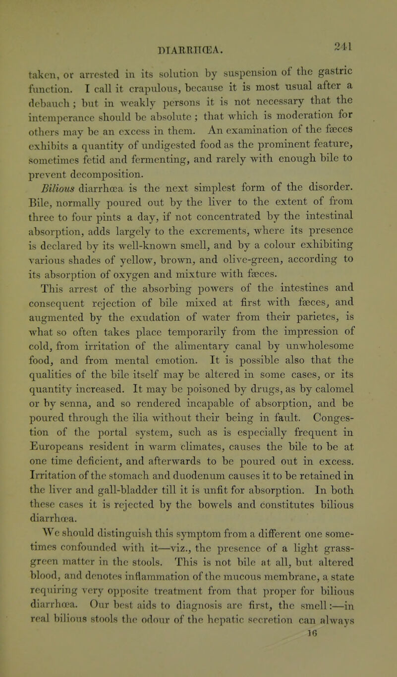 PTAERTKEA. taken, 01- arrested in its solution by suspension of the gastric function. I call it crapulons, becanse it is most usual after a debauch; but in weakly persons it is not necessary that the intemperance should be absolute ; that which is moderation for others may be an excess in them. An examination of the faeces exhibits a quantity of undigested food as the prominent feature, sometimes fetid and fermenting, and rarely with enough bile to prevent decomi^osition. Bilious diarrhoea is the next simplest form of the disorder. Bile, normally poured out by the liver to the extent of from three to four pints a day, if not concentrated by the intestinal absorption, adds largely to the excrements, where its presence is declared by its well-knoA^ni smell, and by a colour exhibiting various shades of yellow, brown, and olive-green, according to its absorption of oxygen and mixture Avith faeces. This arrest of the absorbing powers of the intestines and consequent rejection of bile mixed at first Avith faeces, and augmented by the exudation of water from their parietes, is what so often takes place temporarily from the impression of cold, from irritation of the alimentary canal by unAvholesome food, and from mental emotion. It is possible also that the qualities of the bile itself may be altered in some cases, or its quantity increased. It may be poisoned by drugs, as by calomel or by senna, and so rendered incapable of absorption, and be poured through the ilia without their being in fault. Conges- tion of the portal system, such as is especially frequent in Europeans resident in Avarm climates, causes the bile to be at one time deficient, and afterwards to be poured out in excess. Irritation of the stomach and duodenum causes it to be retained in the liver and gall-bladder till it is unfit for absorption. In both these cases it is rejected by the boAvels and constitutes bilious diarrhoea. We should distinguish this symptom from a different one some- times confounded Avith it—viz., the presence of a light grass- green matter in the stools. This is not bile at all, but altered blood, and denotes inflammation of the mucous membrane, a state requiring very opposite treatment from that proper for bilious diarrhoea. Our best aids to diagnosis are first, the smell:—in real bilious stools the odour of the hepatic secretion can ahvays 16