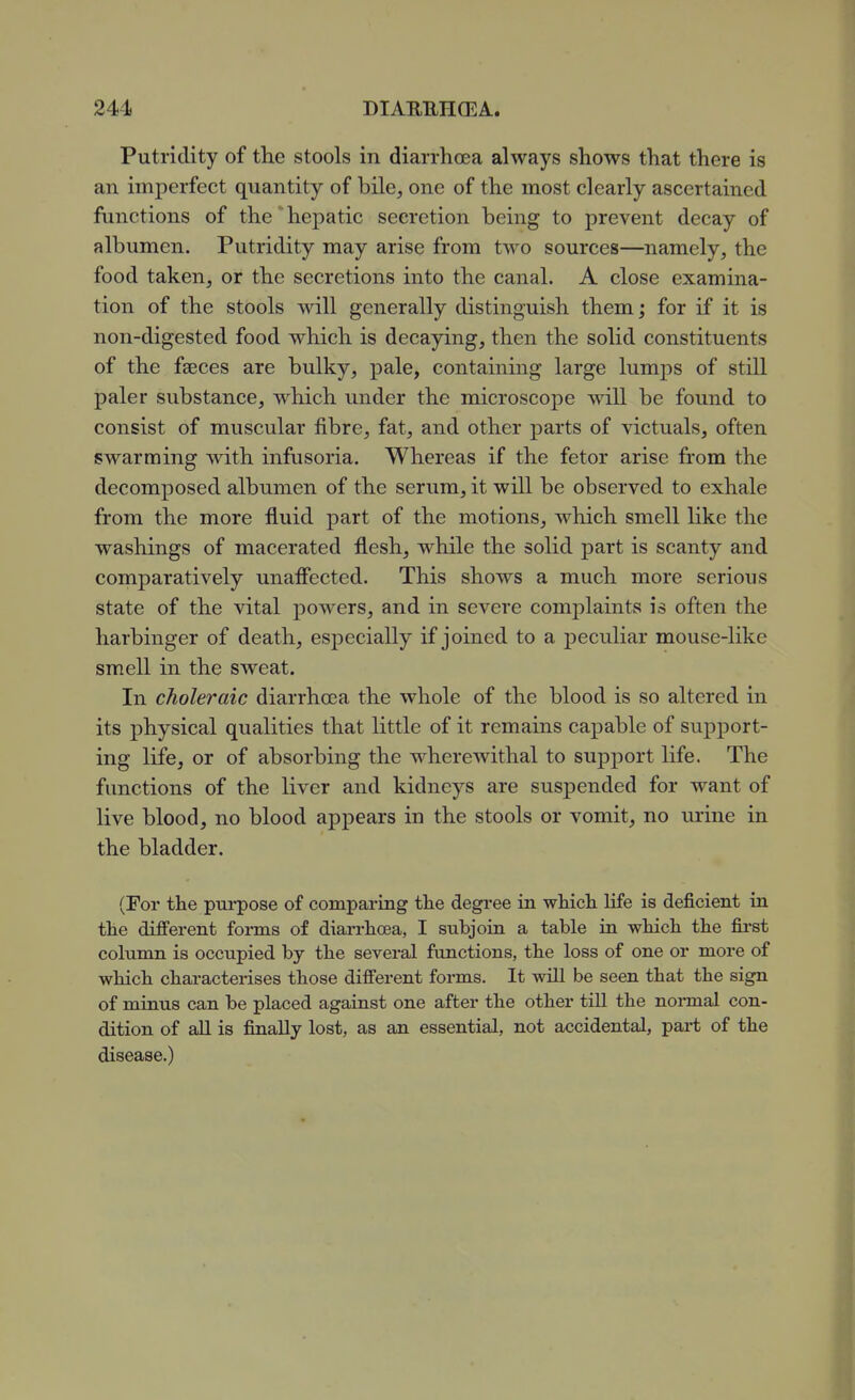 Putridity of the stools in diarrhoea always shows that there is an imperfect quantity of bile, one of the most clearly ascertained functions of the hepatic secretion being to prevent decay of albumen. Putridity may arise from two sources—namely, the food taken, or the secretions into the canal. A close examina- tion of the stools will generally distinguish them; for if it is non-digested food which is decaying, then the solid constituents of the faeces are bulky, pale, containing large lumps of still paler substance, which under the microscope will be found to consist of muscular fibre, fat, and other parts of victuals, often swarming with infusoria. Whereas if the fetor arise from the decomposed albumen of the serum, it will be observed to exhale from the more fluid part of the motions, which smell like the washings of macerated flesh, while the solid part is scanty and comparatively unaffected. This shows a much more serious state of the vital powers, and in severe comj)laints is often the harbinger of death, especially if joined to a peculiar mouse-like smell in the sweat. In choleraic diarrhosa the whole of the blood is so altered in its physical qualities that little of it remains capable of support- ing life, or of absorbing the wherewithal to support life. The functions of the liver and kidneys are suspended for want of live blood, no blood appears in the stools or vomit, no lu'ine in the bladder. (For the pui'pose of comparmg the degree in which life is deficient in the difi'erent forms of diai'rhoea, I subjoin a table in which the fii'st column is occupied by the several functions, the loss of one or more of which characterises those different forms. It will be seen that the sign of minus can be placed against one after the other till the normal con- dition of all is finally lost, as an essential, not accidental, pai-t of the disease.)