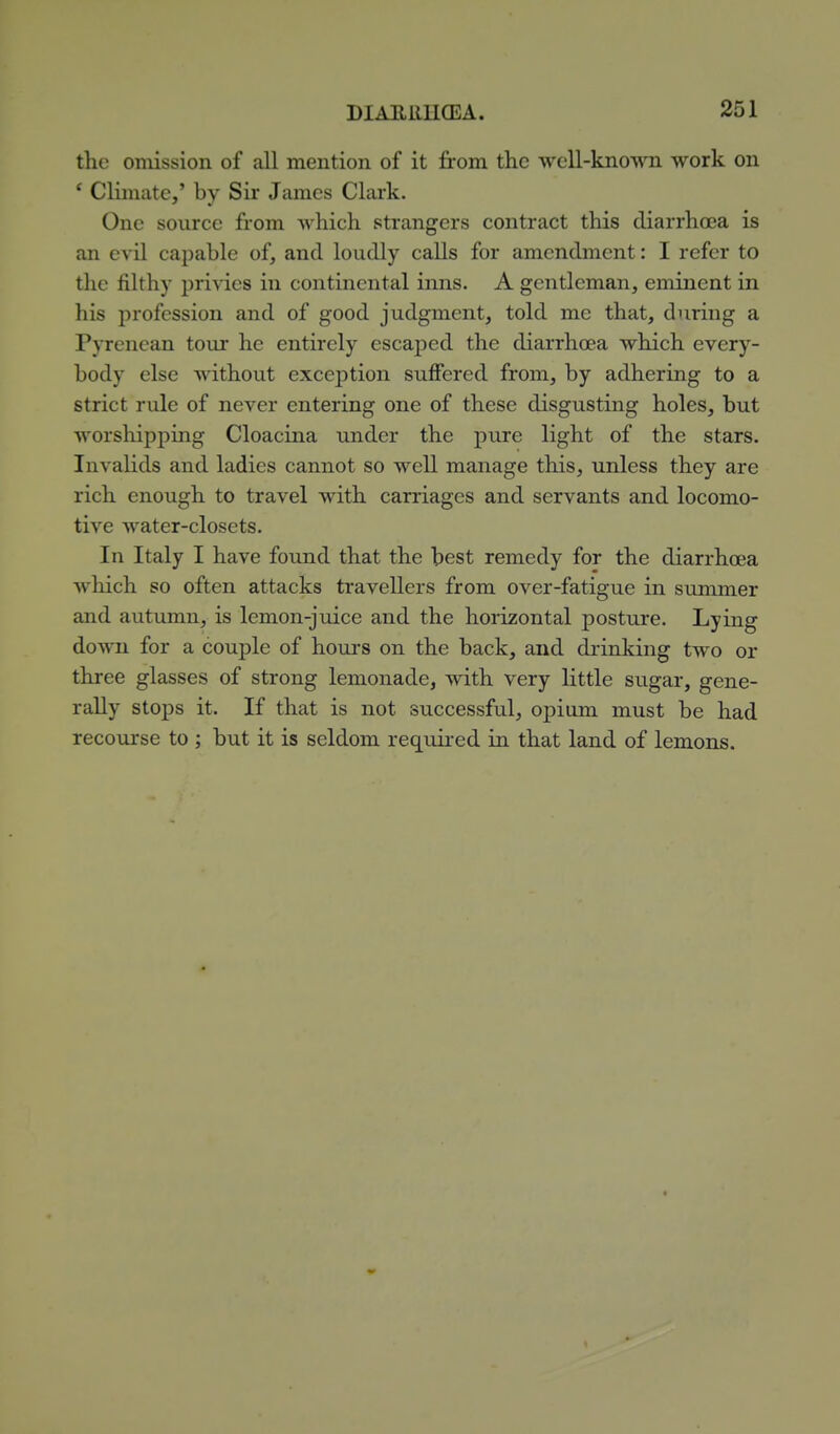 the omission of all mention of it from the well-known work on ' Climate,' by Sir James Clark. One source from which strangers contract this diarrhoea is an evil capable of, and loudly calls for amendment: I refer to the filthy privies in continental inns. A gentleman, eminent in his profession and of good judgment, told me that, during a Pyrenean tour he entirely escaped the diarrhoea which every- body else without exception suffered from, by adhering to a strict rule of never entering one of these disgusting holes, but worshipping Cloacina under the pure light of the stars. Invalids and ladies cannot so well manage this, unless they are rich enough to travel with carriages and servants and locomo- tive water-closets. In Italy I have found that the best remedy for the diarrhoea which so often attacks travellers from over-fatigue in summer and autumn, is lemon-juice and the horizontal posture. Lying down for a couple of hours on the back, and drinking two or three glasses of strong lemonade, with very little sugar, gene- rally stops it. If that is not successful, opium must be had recourse to ; but it is seldom required in that land of lemons.