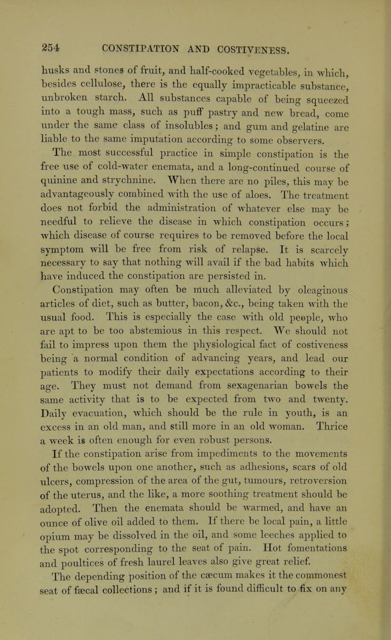 husks and stones of fruit, and half-cooked vegetables, in which, besides cellulose, there is the equally impracticable substance, unbroken starch. All substances capable of being squeezed into a tough mass, such as puff pastry and new bread, come under the same class of insolubles; and gum and gelatine are liable to the same imputation according to some observers. The most successful practice in simple constipation is the free use of cold-water enemata, and a long-continued course of quinine and strychnine. When there are no piles, this may be advantageously combined with the use of aloes. The treatment does not forbid the administration of whatever else may be needful to relieve the disease in which constipation occurs; which disease of course requires to be removed before the local symptom will be free from risk of relapse. It is scarcely necessary to say that nothing will avail if the bad habits which have induced the constipation are persisted in. Constipation may often be much alleviated by oleaginous articles of diet, such as butter, bacon, &c., being taken Mdth the usual food. This is especially the case with old people, who are apt to be too abstemious in this respect. We should not fail to impress upon them the physiological fact of costiveness being a normal condition of advancing years, and lead our patients to modify their daily expectations according to their age. They must not demand from sexagenarian bowels the same activity that is to be expected from two and twenty. Daily evacuation, which should be the rule in youth, is an excess in an old man, and still more in an old woman. Thrice a week is often enough for even robust persons. If the constipation arise from impediments to the movements of the bowels upon one another, such as adhesions, scars of old ulcers, compression of the area of the gut, tumours, retroversion of the uterus, and the like, a more soothing treatment should be adopted. Then the enemata should be warmed, and have an ounce of olive oil added to them. If there be local pain, a little opium may be dissolved in the oil, and some leeches applied to the spot corresponding to the seat of pain. Hot fomentations and poultices of fresh laurel leaves also give great relief. The depending position of the caecum makes it the commonest seat of f^cal collections ; and if it is found difficult to fix on any