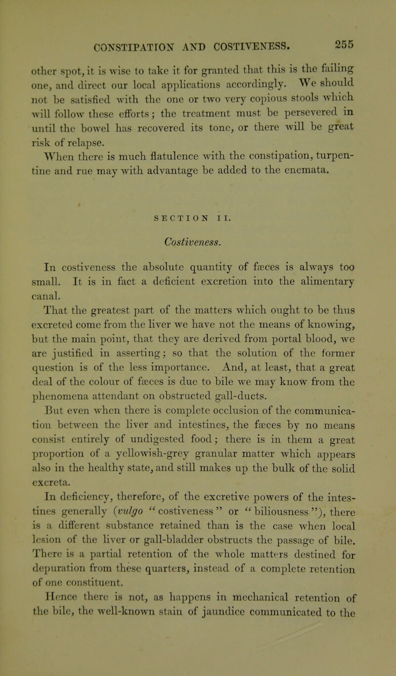other spot, it is wise to take it for granted that this is the foiling one, and direct our local applications accordingly. We should not be satisfied with the one or two very copious stools which will follow these efforts; the treatment must be persevered in until the bowel has recovered its tone, or there will be great risk of relapse. When there is much flatulence with the constipation, turpen- tine and rue may with advantage be added to the enemata. SECTION II. Costiveness. In costiveness the absolute quantity of faeces is always too small. It is in fact a deficient excretion into the alimentary canal. That the greatest part of the matters which ought to be thus excreted come from the liver we have not the means of knowing, but the main point, that they are derived from portal blood, we are justified in asserting; so that the solution of the former question is of the less importance. And, at least, that a great deal of the colour of faeces is due to bile we may know from the phenomena attendant on obstructed gall-ducts. But even when there is complete occlusion of the communica- tion between the liver and intestines, the faeces by no means consist entirely of undigested food; there is in them a great proportion of a yellowish-grey granular matter which apj^ears also in the healthy state, and still makes up the bulk of the solid excreta. In deficiency, therefore, of the excretive powers of the intes- tines generally {vulgo  costiveness  or  biliousness ), there is a different substance retained than is the case when local lesion of the liver or gall-bladder obstriicts the passage of bile. There is a partial retention of the whole matters destined for depuration from these quarters, instead of a complete retention of one constituent. Hence there is not, as happens in mechanical retention of the bile, the well-known stain of jaundice communicated to the