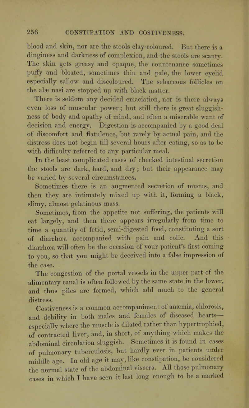 blood and skin, nor are the stools clay-coloured. But there is a dinginess and darkness of complexion, and the stools are scanty. The skin gets greasy and opaque, the countenance sometimes puffy and bloated, sometimes thin and pale, the lower eyelid especially sallow and discoloured. The sebaceous follicles on the alee nasi are stopped up with black matter. There is seldom any decided emaciation, nor is there always even loss of muscular power; but still there is great sluggish- ness of body and apathy of mind, and often a miserable want of decision and energy. Digestion is accompanied by a good deal of discomfort and flatulence, but rarely by actual pain, and the distress does not begin till several hours after eating, so as to be with difficulty referred to any particular meal. In the least complicated cases of checked intestinal secretion the stools are dark, hard, and dry; but their appearance may be varied by several circumstances. Sometimes there is an augmented secretion of mucus, and then they are intimately mixed up with it, forming a black, slimy, almost gelatinous mass. Sometimes, from the appetite not suffering, the patients will eat largely, and then there appears irregularly from time to time a quantity of fetid, semi-digested food, constituting a sort of diarrhoea accompanied with pain and colic. And this diarrhoea will often be the occasion of your patient's first coming to you, so that you might be deceived into a false impression of the case. The congestion of the portal vessels in the upper part of the alimentary canal is often followed by the same state in the lower, and thus piles are formed, M^hich add much to the general distress. Costiveness is a coimnon accompaniment of anaemia, chlorosis, and debility in both males and females of diseased hearts— especially where the muscle is dilated rather than hypertrophied, of contracted liver, and, in short, of anything which makes the abdominal circulation sluggish. Sometimes it is found in cases of pulmonary tuberculosis, but hardly ever in patients under middle age. In old age it may, like constipation, be considered the normal state of the abdominal viscera. AU those pulmonary cases in which T have seen it last long enough to be a marked