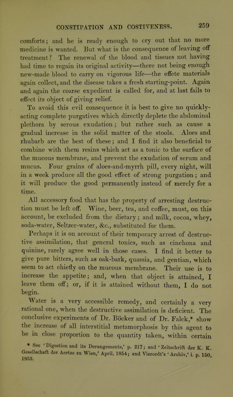 comforts; and he is ready enough to cry out that no more medicine is wanted. But what is the consequence of leaving off treatment? The renewal of the blood and tissues not having had time to regain its original activity—there not being enough new-made blood to cany on vigorous life—the effete materials again collect, and the disease takes a fresh starting-point. Again and again the coarse expedient is called for, and at last fails to effect its object of giving relief. To avoid this evil consequence it is best to give no quickly- acting complete purgatives which directly deplete the abdominal plethora by serous exudation; but rather such as cause a gradual increase in the solid matter of the stools. Aloes and rhubarb are the best of these; and I find it also beneficial to combine with them resins which act as a tonic to the surface of the mucous membrane, and prevent the exudation of serum and mucus. Four grains of aloes-and-myrrh pill, every night, will in a week produce all the good effect of strong purgation; and it will produce the good permanently instead of merely for a time. All accessory food that has the property of arresting destruc- tion must be left off. Wine, beer, tea, and coffee, must, on this account, be excluded from the dietary; and milk, cocoa, whey, soda-water. Seltzer-water, &c., substituted for them. Perhaps it is on account of their temporary arrest of destruc- tive assimilation, that general tonics, such as cinchona and quinine, rarely agree well in those cases. I find it better to give pure bitters, such as oak-bark, quassia, and gentian, which seem to act chiefly on the mucous membrane. Their use is to increase the appetite; and, when that object is attained, I leave them off; or, if it is attained without them, I do not begin. Water is a very accessible remedy, and certainly a very rational one, when the destructive assimilation is deficient. The conclusive experiments of Dr. Bocker and of Dr. Falck,* show the increase of all interstitial metamorphosis by this agent to be in close proportion to the quantity taken, within certain • See 'Digestion and its Derangements,' p. 217; and ' Zeitscbrift der K. K. Gesellschaft der Aertze zu Wien,' April, 1854; and Vierordt's ' Archiv/ i. p. 15o]