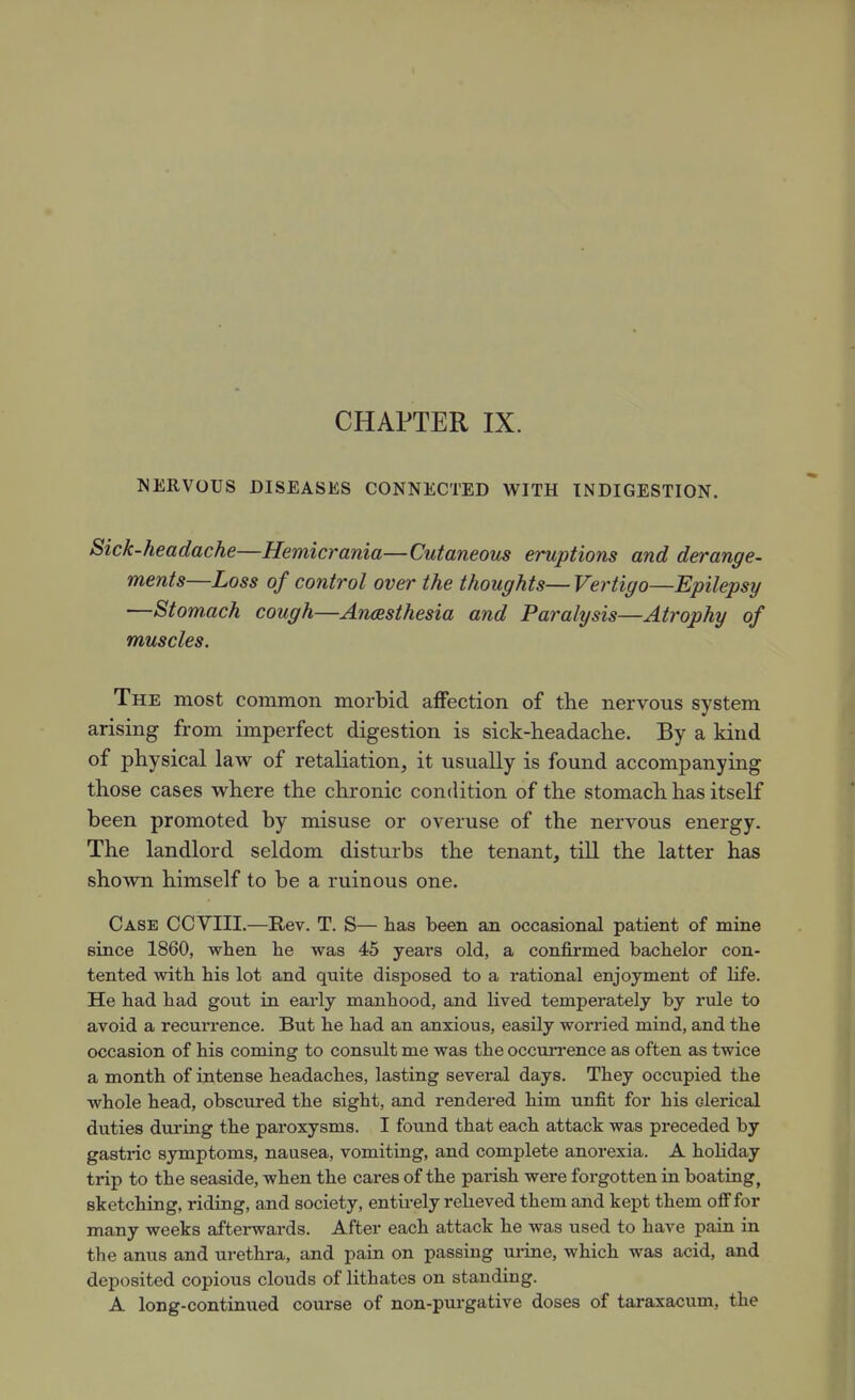 NERVOUS DISEASES CONNECTED WITH INDIGESTION. Sick-headache—Hemicrania—Cutaneous eruptions and derange- ments—Loss of control over the thoughts— Vertigo—Epilepsy —Stomach cough—Aneesthesia and Paralysis—Atrophy of muscles. The most common morbid affection of the nervous system arising from imperfect digestion is sick-headache. By a kind of physical law of retaliation, it usually is found accompanying those cases where the chronic condition of the stomach has itself been promoted by misuse or overuse of the nervous energy. The landlord seldom disturbs the tenant, till the latter has shown himself to be a ruinous one. Case CCVIII.—Rev. T. S— has been an occasional patient of mine since 1860, when he was 45 years old, a confirmed bachelor con- tented with his lot and quite disposed to a rational enjoyment of life. He had had gout in early manhood, and lived temperately by rule to avoid a recurrence. But he had an anxious, easily worried mind, and the occasion of his coming to consult me was the occurrence as often as twice a month of intense headaches, lasting several days. They occupied the whole head, obscured the sight, and rendered him unfit for his clerical duties dui'ing the paroxysms. I found that each attack was preceded by gastric symptoms, nausea, vomiting, and complete anorexia. A holiday trip to the seaside, when the cares of the parish were forgotten in boating, sketching, riding, and society, entirely relieved them and kept them ofifor many weeks afterwards. After each attack he was used to have pain in the anus and urethra, and pain on passing urine, which was acid, and deposited copious clouds of lithates on standing. A long-continued course of non-purgative doses of taraxacum, the