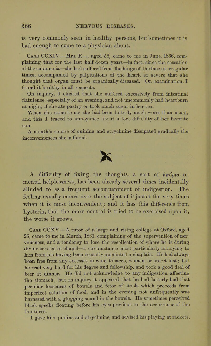 is very commonly seen in healthy persons, but sometimes it is bad enough to come to a physician about. Case CCXIV.—Mrs. E,—, aged 56, came to me in June, 1866, com- plaining that for the last half-dozen years—in fact, since the cessation of the catamenia—she had suffered from flushings of the face at irregular times, accompanied by palpitations of the heart, so severe that she thought that organ must be organically diseased. On examination, I found it healthy in all respects. On inquiry, I ehcited that she suffered excessively from intestinal flatulence, especially of an evening, and not uncommonly had heartburn at night, if she ate pastry or took much sugar in her tea. When she came to me she had been latterly much worse than usual, and this I traced to annoyance about a love difiiculty of ber favorite son. A month's course of quinine and strychnine dissipated gradually the inconveniences she suffered. A difficulty of fixing the thoughts, a sort of ciTropm or mental helplessness, has been already several times incidentally alluded to as a frequent accompaniment of indigestion. The feeling usually comes over the subject of it just at the very times when it is most inconvenient; and it has this diflference from hysteria, that the more control is tried to be exercised upon it, the worse it grows. Case COXY.—A tutor of a large and rising coUege at Oxford, aged 26, came to me in March, 1861, complaining of the supervention of ner- vousness, and a tendency to lose the recollection of where he is dui-ing divine service in chapel—a circumstance most particularly annoying to him from his having been recently appointed a chaplain. He had always been free from any excesses in wine, tobacco, women, or secret lust; but he read very hard for his degree and fellowship, and took a good deal of beer at dinner. He did not acknowledge to any indigestion affecting the stomach; but on inquu-y it appeared that he had latterly had that peculiar looseness of bowels and fetor of stools which proceeds from imperfect solution of food, and in the evening not unfrequently was harassed with a glugging sound in the bowels. He sometimes perceived black specks floating before his eyes previous to the occurrence of the faintness. I gave him quinine and strychnine, and advised his playing at rackets,