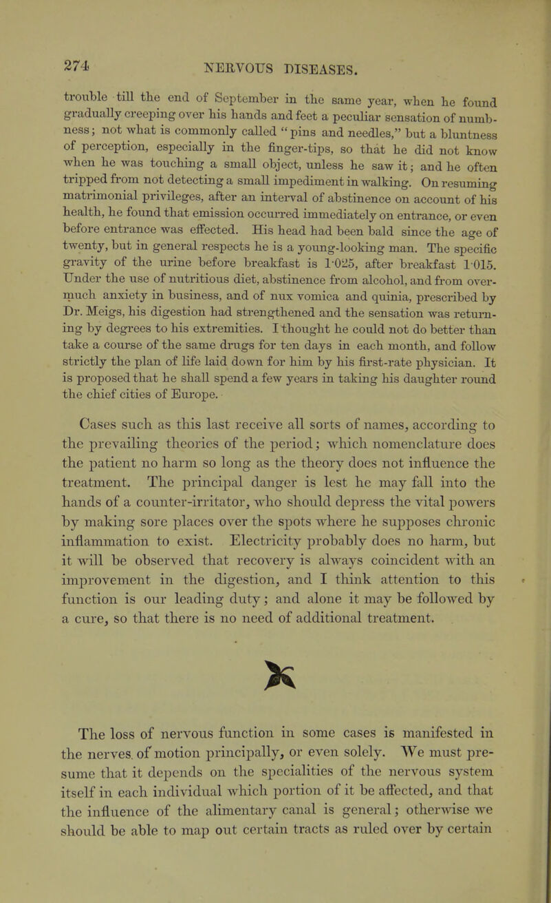 trouble till the end of September in the same year, when he found gradually creeping over his hands and feet a peculiar sensation of numb- ness; not what is commonly called pins and needles, but a bluntness of perception, especially in the finger-tips, so that he did not know when he was touching a small object, unless he saw it; and he often tripped from not detecting a small impediment in walking. On resuming matrimonial privileges, after an intei-val of abstinence on account of his health, he found that emission occurred immediately on entrance, or even before entrance was effected. His head had been bald since the age of twenty, but in general respects he is a young-looking man. The specific gravity of the urine before breakfast is 1-025, after breakfast 1015. Under the use of nutritious diet, abstinence from alcohol, and from over- much anxiety in business, and of nux vomica and qiiinia, prescribed by Dr. Meigs, his digestion had strengthened and the sensation was return- ing by degrees to his extremities. I thought he could not do better than take a course of the same dmgs for ten days in each month, and follow strictly the plan of life laid down for him by his first-rate physician. It is proposed that he shall spend a few years in taking his daughter round the chief cities of Europe. Cases such as this last receive all sorts of names, according to the prevailing theories of the period; which nomenclature does the patient no harm so long as the theory does not influence the treatment. The principal danger is lest he may fall into the hands of a counter-irritator, who should depress the vital j)owers by making sore places over the spots where he supposes chronic inflammation to exist. Electricity probably does no harm, but it will be observed that recovery is always coincident with an improvement in the digestion, and I think attention to this function is our leading duty; and alone it may be followed by a cure, so that there is no need of additional treatment. K The loss of nervous function in some cases is manifested in the nerves, of motion principally, or even solely. We must pre- sume that it depends on the specialities of the nervous system itself in each individual which portion of it be aflected, and that the influence of the alimentary canal is general; otherwise we should be able to map out certain tracts as ruled over by certain