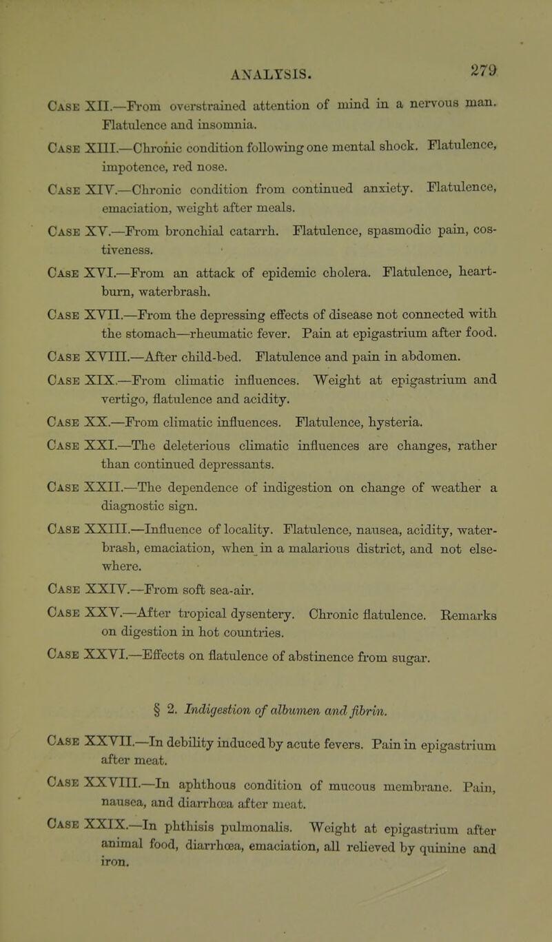 Case XII.—Fi-om overstrained attention of mind in a nervous man. Flatulence and insomnia. Case XIII.—Chroiiic condition following one mental shock. Flatulence, impotence, red nose. Case XIY.—Chronic condition from continued anxiety. Flatulence, emaciation, weight after meals. Case XV.—Fi-om bronchial catarrh. Flatulence, spasmodic pain, cos- tiveness. Case XVI.—From an attack of epidemic cholera. Flatulence, heart- bum, waterbrash. Case XVII.—From the depressing eiffects of disease not connected with the stomach—rheumatic fever. Pain at epigastrium after food. Case XV III.—^After child-bed. Flatulence and pain in abdomen. Case XIX.—Fi-om climatic influences. Weight at epigastrium and vertigo, flatulence and acidity. Case XX.—From climatic influences. Flatulence, hysteria. Case XXI.—The deleterious climatic influences are changes, rather than continued depressants. Case XXII.—The dependence of indigestion on change of weather a diagnostic sign. Case XXIII.—Influence of locality. Flatulence, nausea, acidity, water- brash, emaciation, when_ in a malarious district, and not else- where. Case XXIV.—From soft sea-aii*. Case XXV.—After tropical dysentery. Chronic flatulence. Remarks on digestion in hot countries. Case XXVI.—Effects on flatulence of abstinence from sugar. § 2. Indigestion of albumen and fibrin. Case XXVII.—In debility induced by acute fevers. Pain in epigastrium after meat. Case XXVIII.—In aphthous condition of mucous membrane. Pain, nausea, and diarrhoea after meat. Case XXIX.—In phthisis pulmonalis. Weight at epigastrium after animal food, diarrhoea, emaciation, all relieved by quinine and iron.