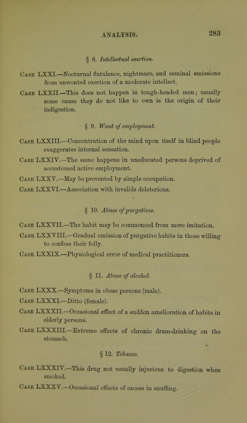 § 8. Intellectual exertion. Case LXXI.—Nocturnal flatulence, nightmare, and seminal emissions from unwonted exertion of a moderate intellect. Case LXXII.—This does not happen in tough-headed men; usually some cause they do not like to own is the origin of their indigestion. § 9. Want of employment. Case LXXIII.—Concentration of the mind upon itself in blind people exaggerates internal sensation. Case LXXIY.—The same happens in uneducated persons deprived of accustomed active employment. Case LXXY.—May be prevented by simple occupation. Case LXXVI.—Association with invalids deleterious. § 10. Abuse of purgatives. Case LXXVII.—The habit may be commenced from mere imitation. Case LXXYIII.—Gradual omission of pui-gative habits in those willing to confess their folly. Case LXXIX.—Physiological error of medical practitioners. § 11. Abuse of alcohol. Case LXXX.—Symptoms in obese persons (male). Case LXXXI.—Ditto (female). Case LXXXII.—Occasional effect of a sudden amelioration of habits in elderly persons. Case LXXXlll.—Extreme effects of chronic diam-drinking on the stomach. § 12. Tobacco. Case LXXXIY.—This drug not usually injurious to digestion when smoked. Case LXXXV.—Occasional effects of excess in snuffing.