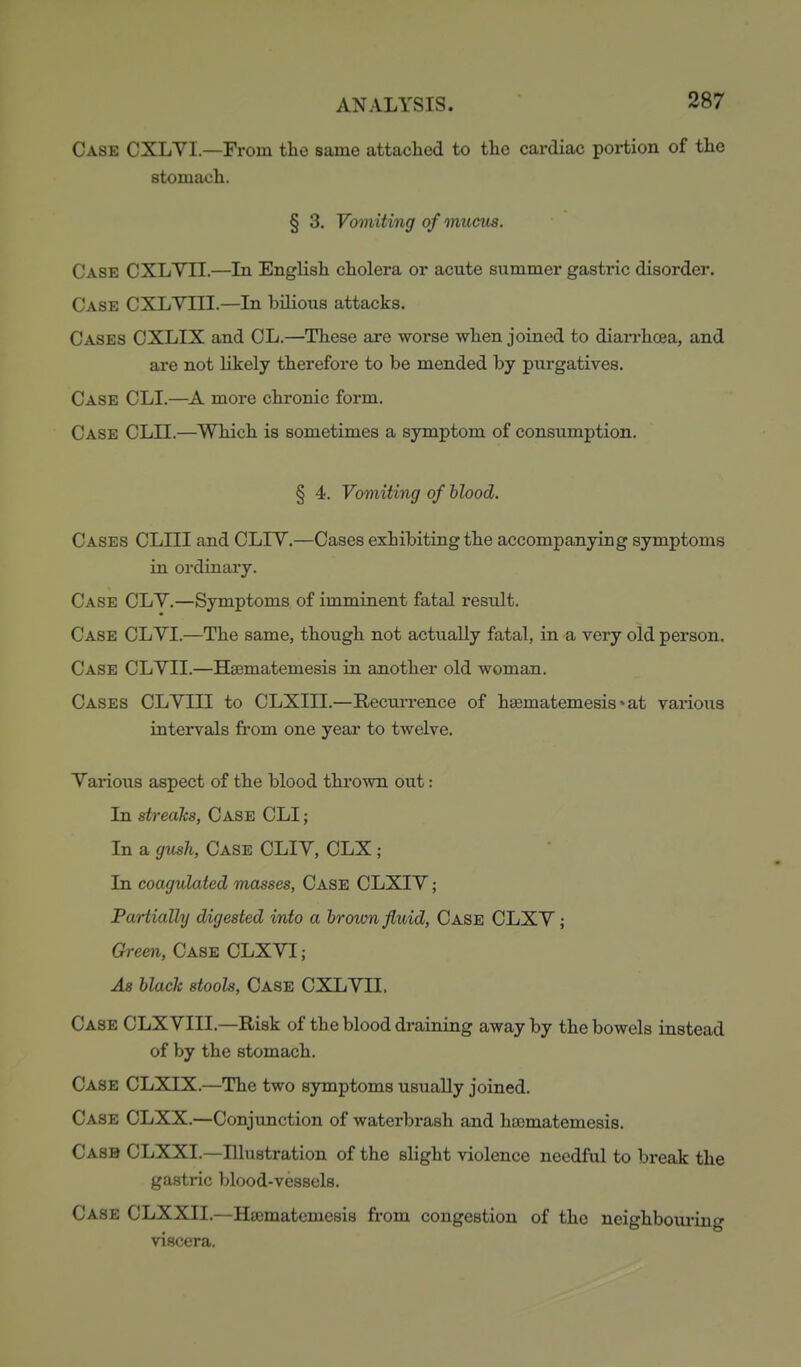 Case CXLYI.—From the same attaclicd to the cardiac portion of the stomach. § 3. Vomiting of mucus. Case CXLVII.—In English cholera or acute summer gastric disorder. Case CXLYIII.—In bilious attacks. Cases CXLIX and CL.—These are worse when joined to diarrhcea, and are not hkely therefore to be mended by purgatives. Case CLI.—A more chronic form. Case CLII.—Which is sometimes a symptom of consumption. § 4. Vomiting of blood. Cases CLIII and CLIY.—Cases exhibiting the accompanying symptoms in ordinary. Case CLY.—Symptoms of imminent fatal result. Case CLVI.—The same, though not actually fatal, in a very old person. Case CLYII.—Hsematemesis in another old woman. Cases CLYIII to CLXIII.—Recurrence of hsematemesis ♦ at varioxis intervals from one yeaa.' to twelve. Various aspect of the blood thi*ovra out: In streaks, Case CLI ; In a gv^h, Case CLIY, CLX; In coagulated masses, Case CLXIY ; Partially digested into a broum fluid, Case CLXY ; Green, Case CLXYI ; As black stools, Case CXLYII. Case CLX YIII.—Risk of the blood draining away by the bowels instead of by the stomach. Case CLXIX.—The two symptoms usually joined. Case CLXX.—Conjunction of waterbrash and ha3matemesi8. Casb CLXXL—Illustration of the shght violence needful to break the gastric blood-vessels. Case CLXXII.—Hajmatemesis from congestion of the neighbouring viscera.