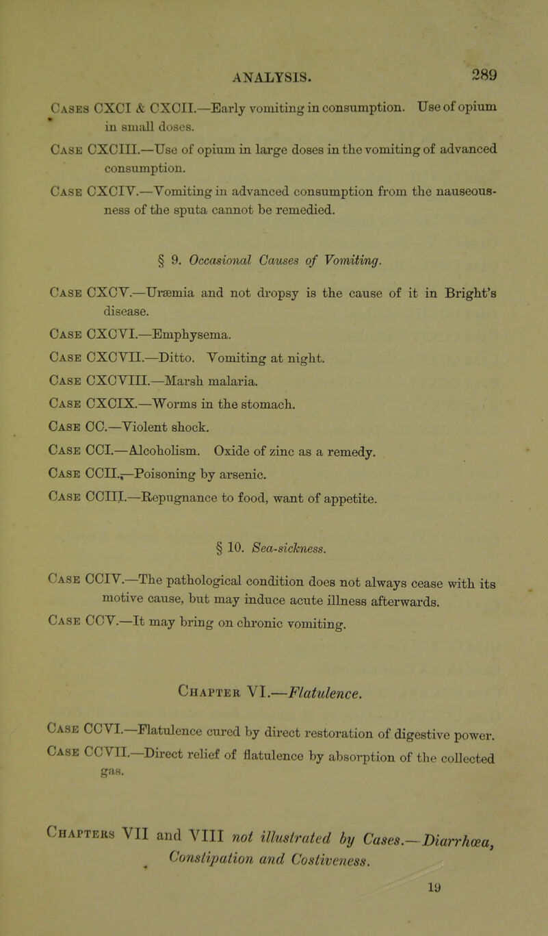 Cases CXCI & CXCII—Early vomiting in consumption. Use of opium in smiill doses. Case CXCIII.—Use of opium in large doses in the vomiting of advanced consumption. Case CXCIY.—Vomiting in advanced consumption from the nauseous- ness of the sputa cannot be remedied. § 9. Occasional Causes of Vomiting. Case CXCY.—Ui-aemia and not dropsy is the cause of it in Bright's disease. Case CXCVI.—Emphysema. Case CXCVII.—Ditto. Yomiting at night. Case CXCYIII.—Marsh malaria. Case CXCIX.—Worms in the stomach. Case CC—Yiolent shock. Case CCI.—AlcohoKsm. Oxide of zinc as a remedy. Case CCIL^—Poisoning by arsenic. Case COIII.—Repugnance to food, want of appetite. § 10. Sea-sickness. Case CCIY.—The pathological condition does not always cease with its motive cause, but may induce acute illness afterwards. Case CCY.—It may bring on chronic vomiting. Chapter VI.—Flatulence. Case CCYI.—Flatulence cured by direct restoration of digestive power. Case CCYII.—Direct relief of flatulence by absorption of the collected gas. Chapters VII and VIII not illustrated by Cases.-Diarrhoea, Constipation and Costiveness. 19