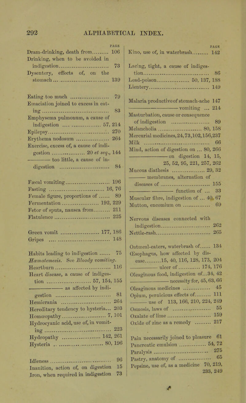 PAGE Dram-clrinking, death from 106 Drinking, when to be avoided in indigestion 73 Dysentery, effects of, on the stomach... 139 Eating too ranch 79 Emaciation joined to excess in eat- ing 83 Emphysema pulmouum, a cause of indigestion 57, 214 Epilepsy 270 Erythema nodosum 264 Exercise, excess of, a cause of indi- gestion 20 seq., 144 too little, a cause of in- digestion 84 Faecal vomiting 196 Fasting 16, 76 Feinale figure, proportions of 89 Fermentation 192, 229 Fetor of sputa, nausea from 211 Flatulence 225 Green vomit 177, 186 Gripes 148 Habits leading to indigestion 75 Scematemesis. See Bloody vomiting. Heartburn 116 Heart disease, a cause of indiges- tion 57, 154, 155 as affected by indi- gestion 81 Hemicrania 264 Hereditary tendency to hysteria... 203 Homoeopathy 7, 101 Hydrocyanic acid, use of, in vomit- ing 223 Hydropathy 142, 261 Hysteria 80, 196 Idleness 96 Inanition, action of, on digestion 15 Iron, when required in indigestion 73 Kino, use of, in waterbrash. PACK 142 Lacing, tight, a cause of indiges- tion 86 Lead-poison 50, 137, 188 Lientery 149 Malaria productive of stomach-ache 147 vomiting ... 214 Masturbation, cause or consequence of indigestion 89 Melancholia 80, 158 Mercurial medicines, 24,73,102,156,237 Milk 66 Mind, action of digestion on ... 80, 266 on digestion 14, 15, 25, 52, 95, 221, 257, 262 Mucous diathesis 29, 32 membranes, alternation of diseases of 155 function of ... 33 Muscular fibre, indigestion of ... 40, 67 Mutton, encomium on 69 Nervous diseases connected with indigestion 262 Nettle-rash 265 Oatmeal-eaters, waterbrash of 134 ffisophagus, how alFected by dis- ease 15, AO, 116, 128, 173, 204 ulcer of 174, 176 Oleaginous food, indigestion of...34, 42 . necessity for, 45,63,66 Oleaginous medicmes 45 Opium, pernicious effects of Ill use of 113, 166, 210, 224, 249 Osmosis, laws of 55 Oxalate of lime 159 Oxide of zinc as a remedy 217 Pain necessarily joined to pleasure 61 Pancreatic emulsion 54, 72 Paralysis 275 Pastry, anatomy of 65 Pepsiue, use of, as a medicine 70, 219, 233, 249